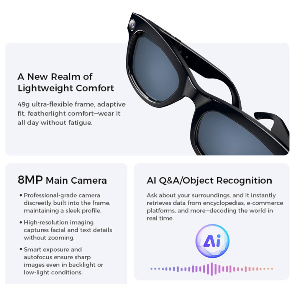 A New Realm of Lightweight Comfort  
49g ultra-flexible frame, adaptive fit, featherlight comfort—wear it all day without fatigue.  

8MP Main Camera  
Professional-grade camera discreetly built into the frame, maintaining a sleek profile.  
High-resolution imaging captures facial and text details without zooming.  
Smart exposure and autofocus ensure sharp images even in backlight or low-light conditions.  

AI Q&A/Object Recognition  
Ask about your surroundings, and it instantly retrieves data from encyclopedias, e-commerce platforms, and more—decoding the world in real time.