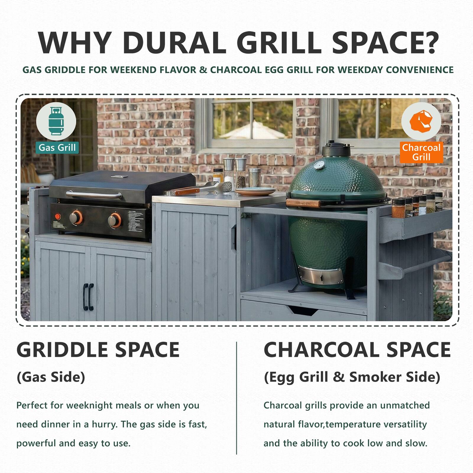 WHY DURAL GRILL SPACE?  
GAS GRIDDLE FOR WEEKEND FLAVOR & CHARCOAL EGG GRILL FOR WEEKDAY CONVENIENCE  

**GRIDDLE SPACE (Gas Side)**  
Perfect for weeknight meals or when you need dinner in a hurry. The gas side is fast, powerful and easy to use.  

**CHARCOAL SPACE (Egg Grill & Smoker Side)**  
Charcoal grills provide an unmatched natural flavor, temperature versatility and the ability to cook low and slow.
