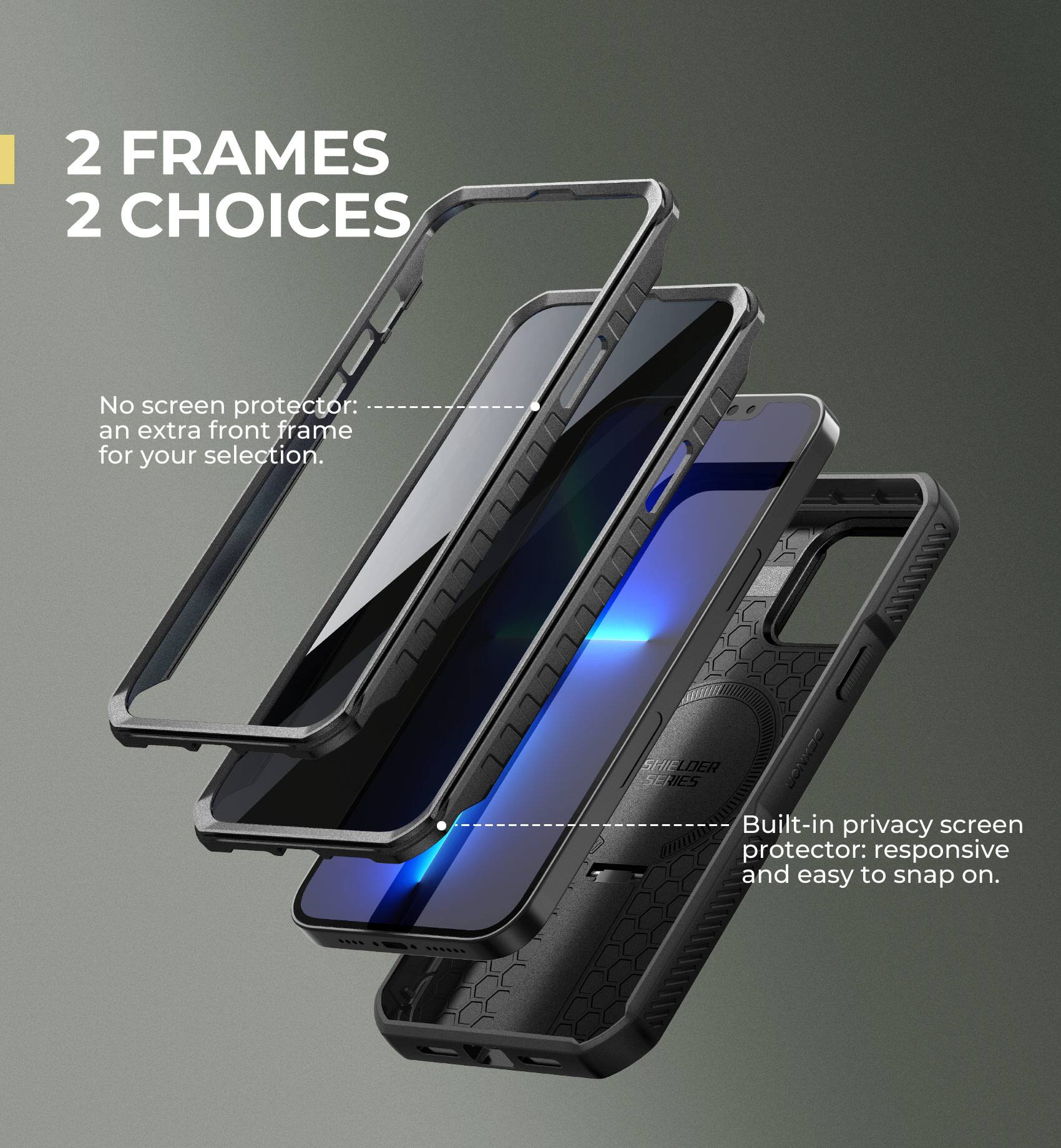 2 FRAMES 2 CHOICES

No screen protector: an extra front frame for your selection.

Built-in privacy screen protector: responsive and easy to snap on.