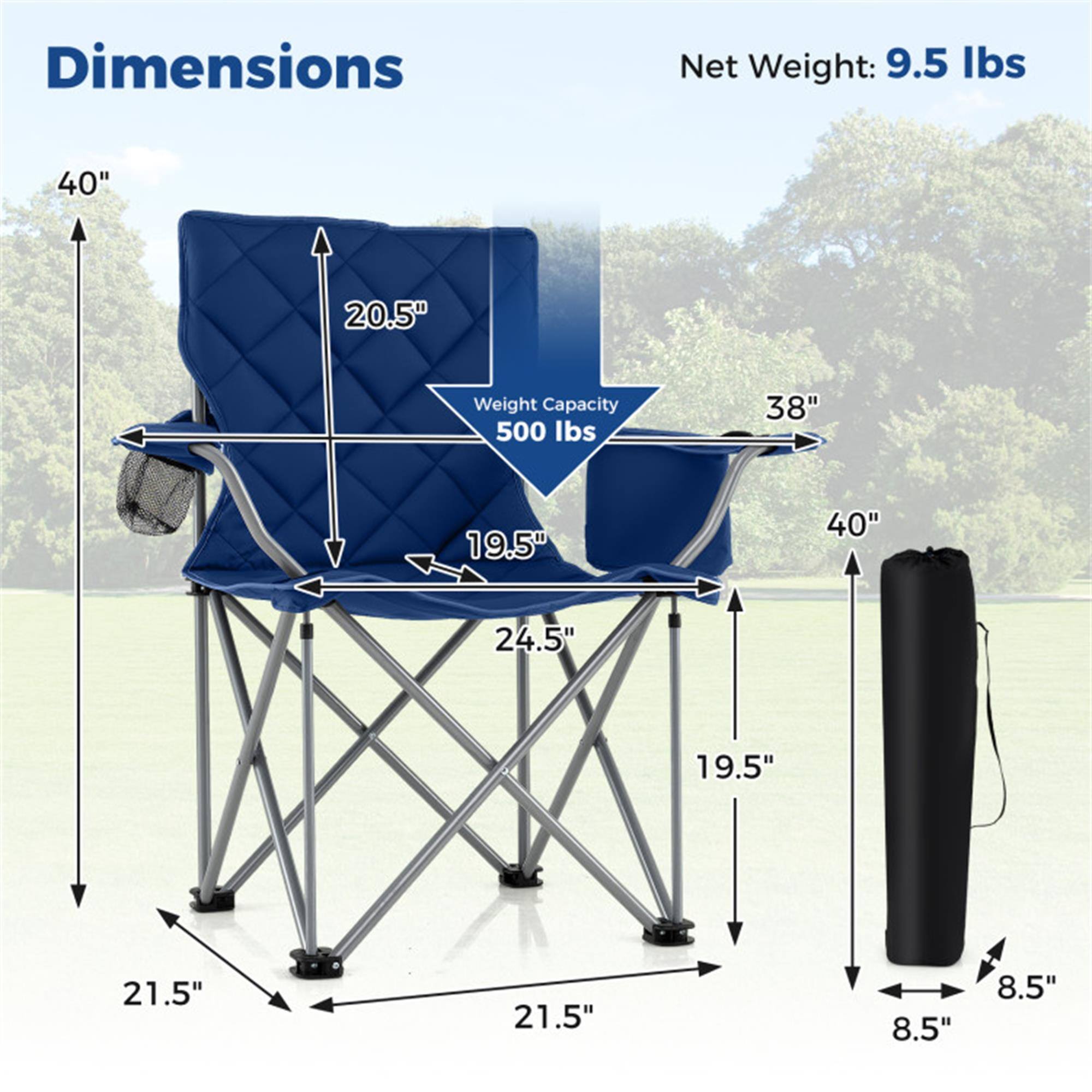 Dimensions:  
- Height: 40"  
- Width: 38"  
- Depth: 20.5"  
- Seat Height: 19.5"  
- Seat Width: 24.5"  
- Seat Depth: 19.5"  
- Base Width: 21.5"  
- Base Depth: 21.5"  
- Folded Height: 40"  
- Folded Width: 8.5"  
- Folded Depth: 8.5"  

Net Weight: 9.5 lbs  
Weight Capacity: 500 lbs