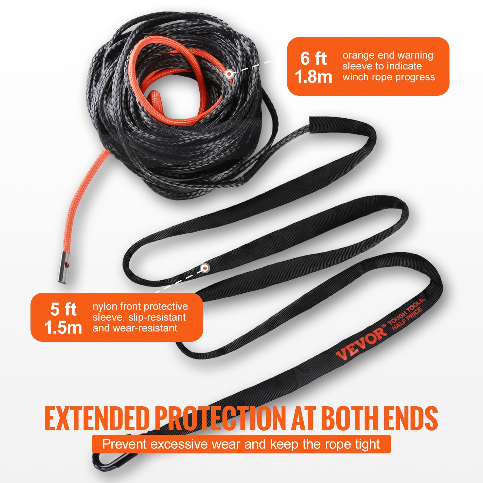 6 ft orange end warning sleeve to indicate 1.8m winch rope progress  
5 ft nylon front protective sleeve, slip-resistant 1.5m and wear-resistant  
TOUGH TOOLS HALF PRICE VEVOR  
EXTENDED PROTECTION AT BOTH ENDS  
Prevent excessive wear and keep the rope tight