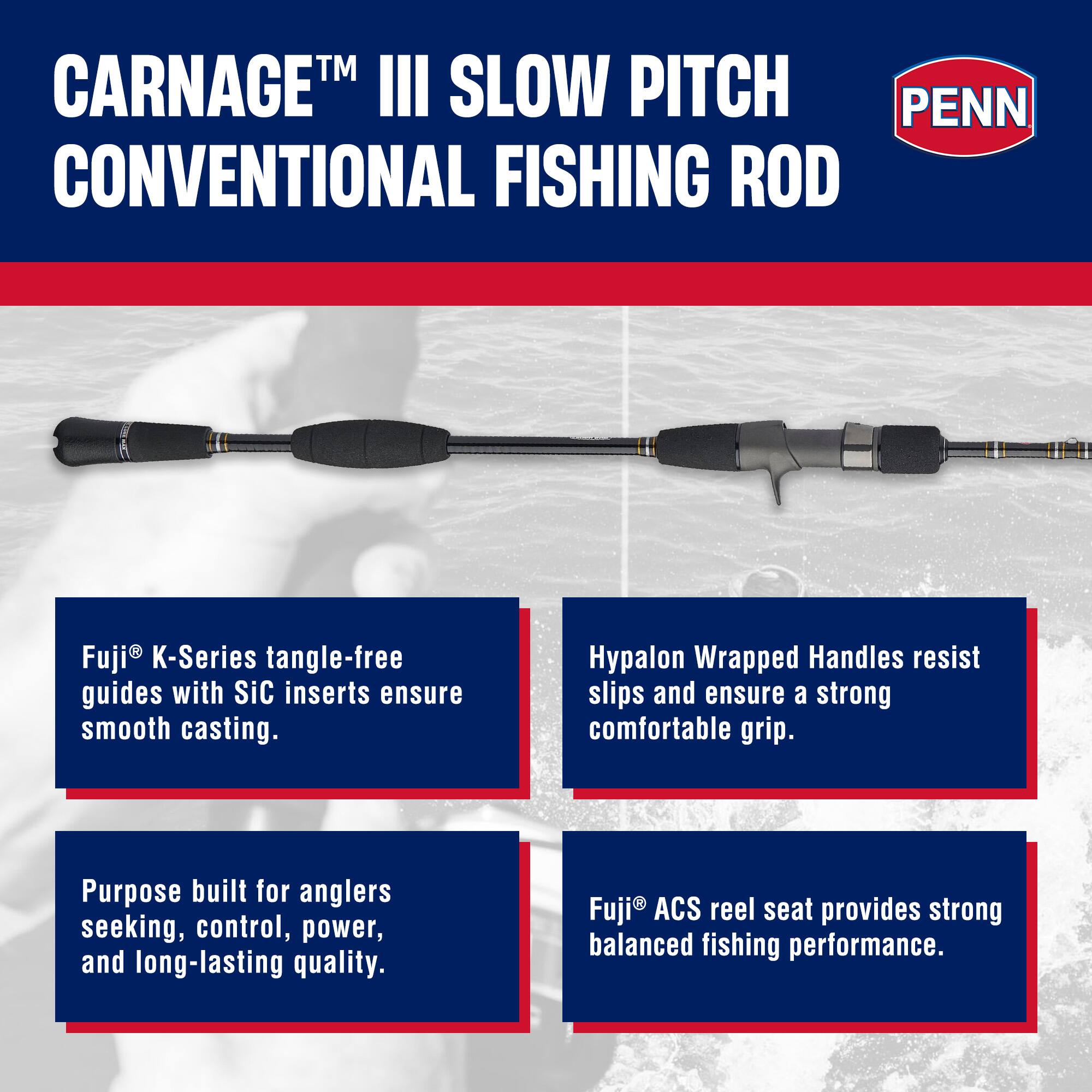 CARNAGE™ III SLOW PITCH CONVENTIONAL FISHING ROD

Fuji® K-Series tangle-free guides with SiC inserts ensure smooth casting.

Hypalon Wrapped Handles resist slips and ensure a strong comfortable grip.

Purpose built for anglers seeking, control, power, and long-lasting quality.

Fuji® ACS reel seat provides strong balanced fishing performance.