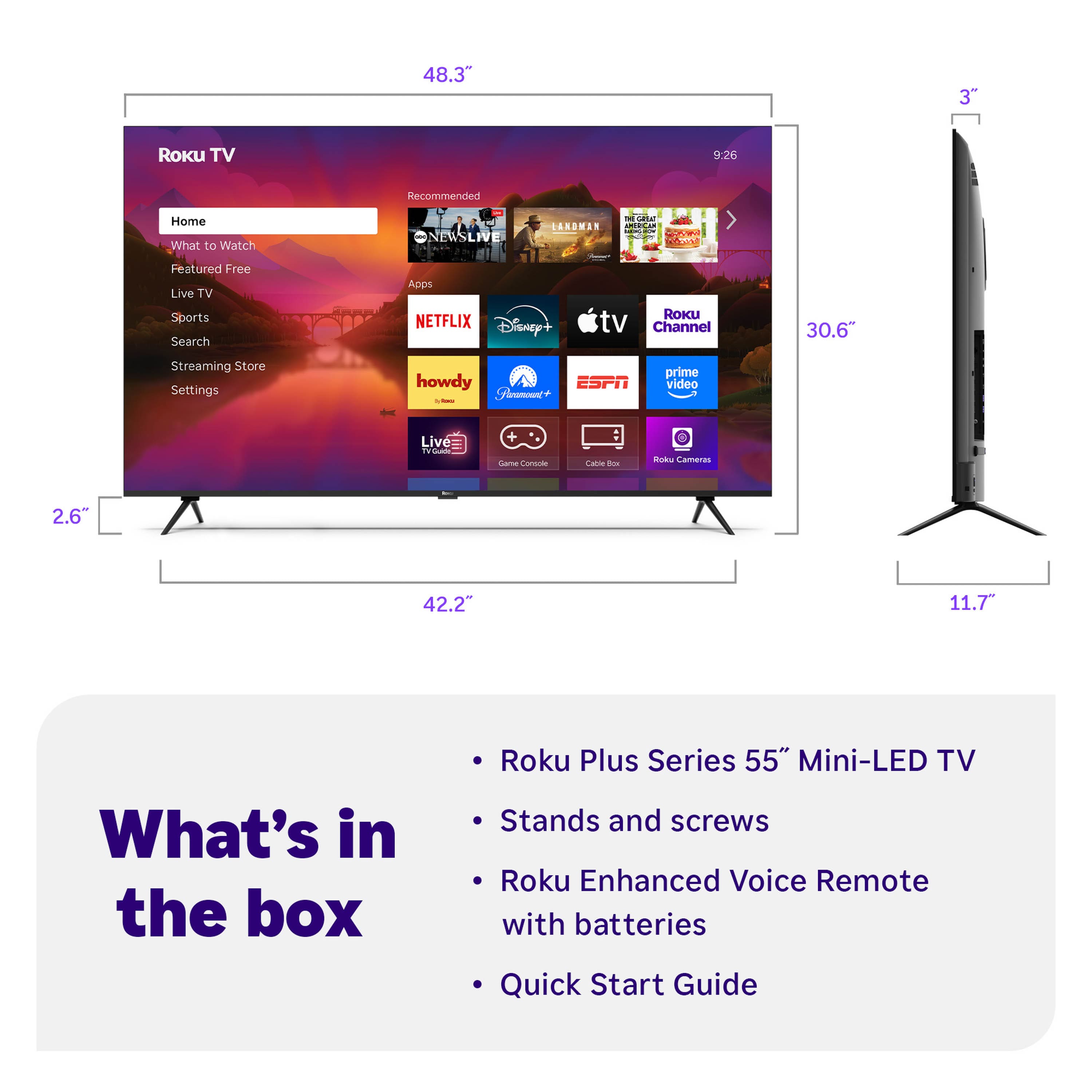 48.3"
3"
2.6"
30.6"
42.2"
11.7"
Roku TV
Home
What to Watch
Featured Free
Live TV
Sports
Search
Streaming Store
Settings
NETFLIX
Disney+
ESPN
prime video
howdy
Roku Channel
Cable Box
Roku Cameras
What's in the box
- Roku Plus Series 55" Mini-LED TV
- Stands and screws
- Roku Enhanced Voice Remote with batteries
- Quick Start Guide
