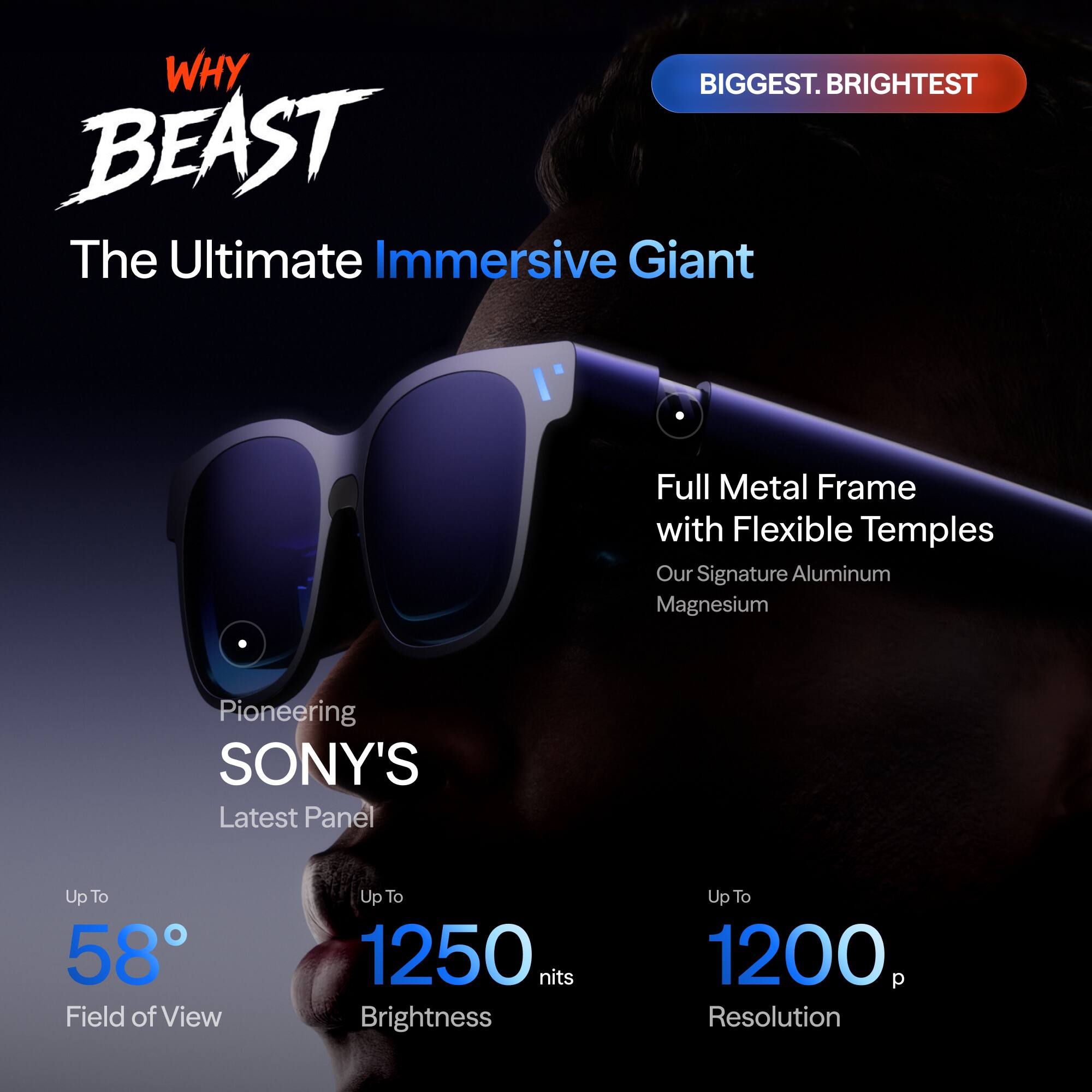 WHY BEAST  
The Ultimate Immersive Giant  

BIGGEST. BRIGHTTEST  

Full Metal Frame with Flexible Temples  
Our Signature Aluminum Magnesium  

Pioneering SONY'S Latest Panel  

Up To 58° Field of View  
Up To 1250 nits Brightness  
Up To 1200 p Resolution