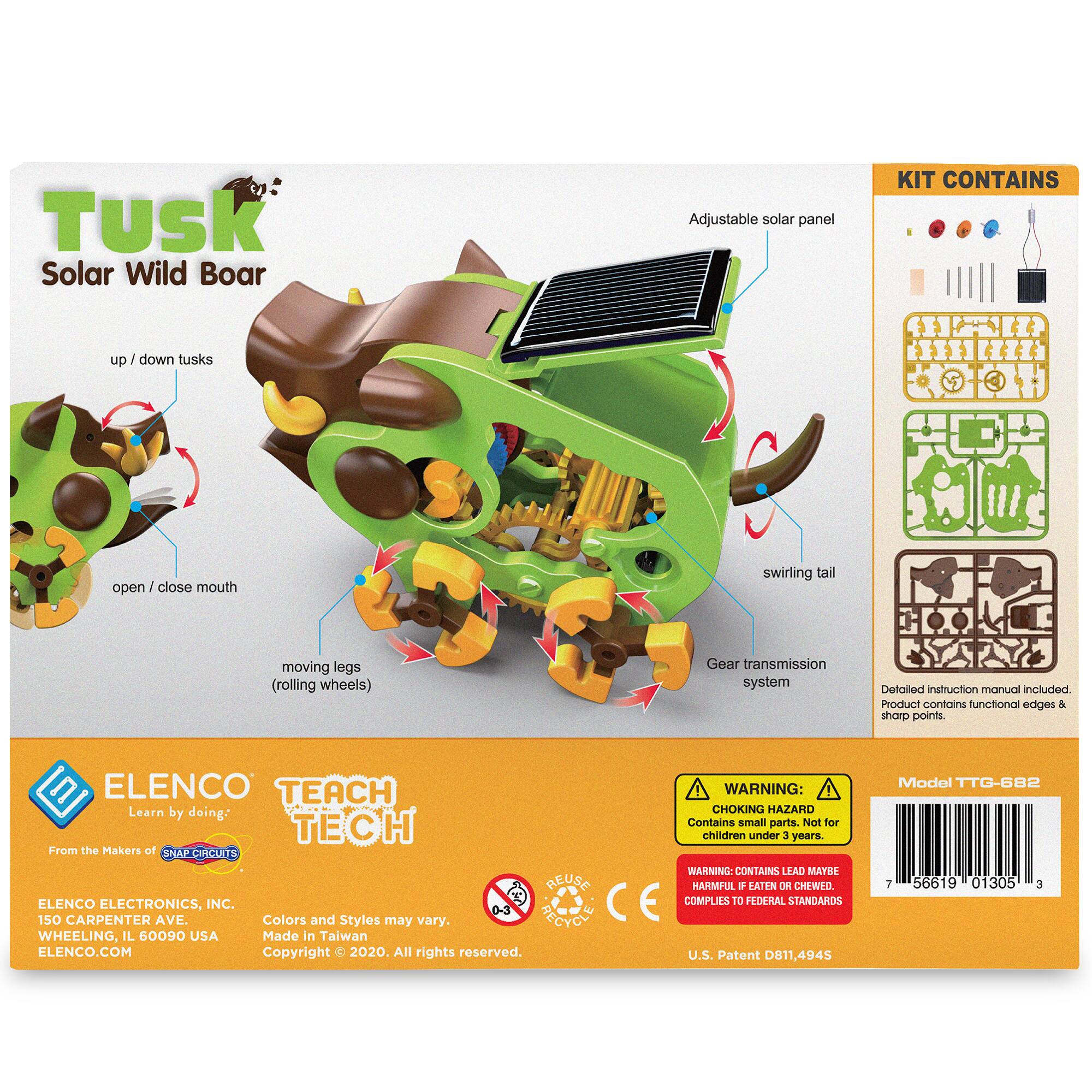 Tusk Solar Wild Boar Adjustable solar panel KIT CONTAINS up/down tusks open/close mouth swirling tail moving legs (rolling wheels) Gear transmission system. Detailed instruction manual included. Product contains functional edges & sharp points. ELENCO TEACH WARNING: Learn by doing: CHOKING HAZARD Contains small parts. Not for children under 3 years. From the Makers of SNAP CIRCUITS WARNING: CONTAINS LEAD MAYBE HARMFUL IF EATEN OR CHEWED. ELENCO ELECTRONICS, INC. CE COMPLIES TO FEDERAL STANDARDS 150 CARPENTER AVE. Colors and Styles may vary. PECICL WHEELING, IL 60090 USA Made in Taiwan ELENCO.COM Copyright © 2020. All rights reserved. U.S. Patent D011,4945 Model TTG-682 T 56619 01305 3
