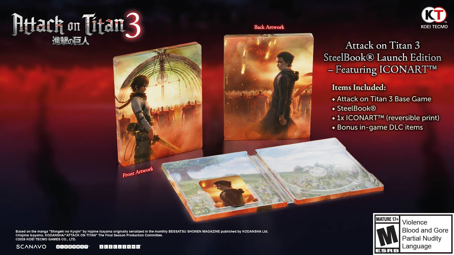 Attack on Titan 3  
SteelBook® Launch Edition  
- Featuring ICONART™

Items Included:  
- Attack on Titan 3 Base Game  
- SteelBook®  
- 1x ICONART™ (reversible print)  
- Bonus in-game DLC items

Front Artwork  
Back Artwork

Based on the manga "Shingeki no Kyojin" by Hajime Isayama, originally serialized in the monthly BESSATSU SHONEN MAGAZINE published by KODANSHA Ltd.  
Hajime Isayama, KODANSHAMATTA ATTACK ON TITAN" The Final Season Production Committee.  
2026 KOEI TECMO GAMES co., LTD.  
SCANAVO

MATURE 17+  
Violence  
Blood and Gore  
Partial Nudity  
Language