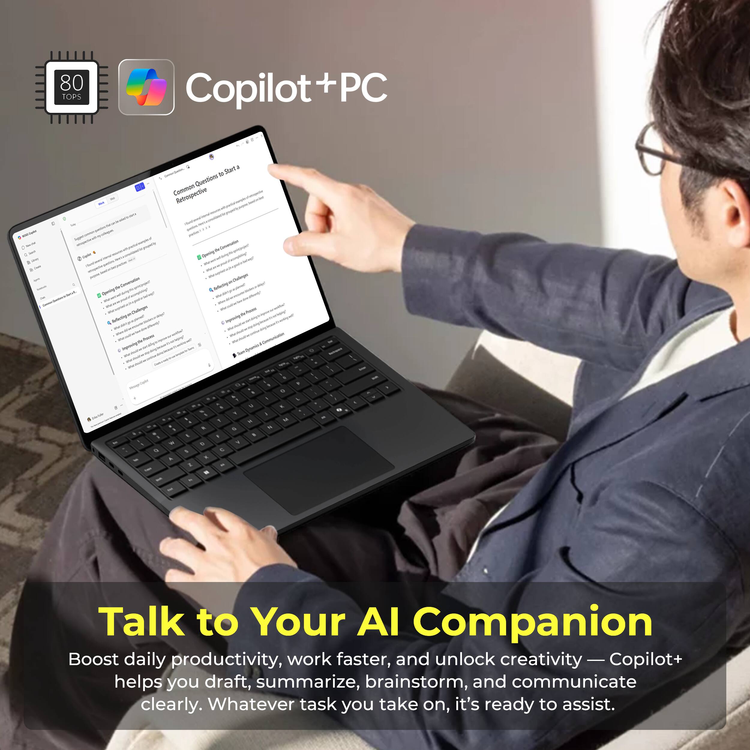 80 TOPS Copilot+PC

- Questions Common Retrospective

Talk to Your AI Companion

Boost daily productivity, work faster, and unlock creativity — Copilot+ helps you draft, summarize, brainstorm, and communicate clearly. Whatever task you take on, it's ready to assist.