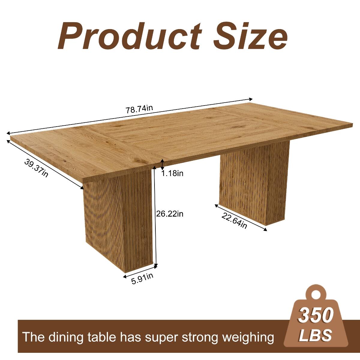 Product Size

78.74in  
39.37in  
1.18in  
26.22in  
22.64in  
5.91in  

The dining table has super strong weighing 350 LBS