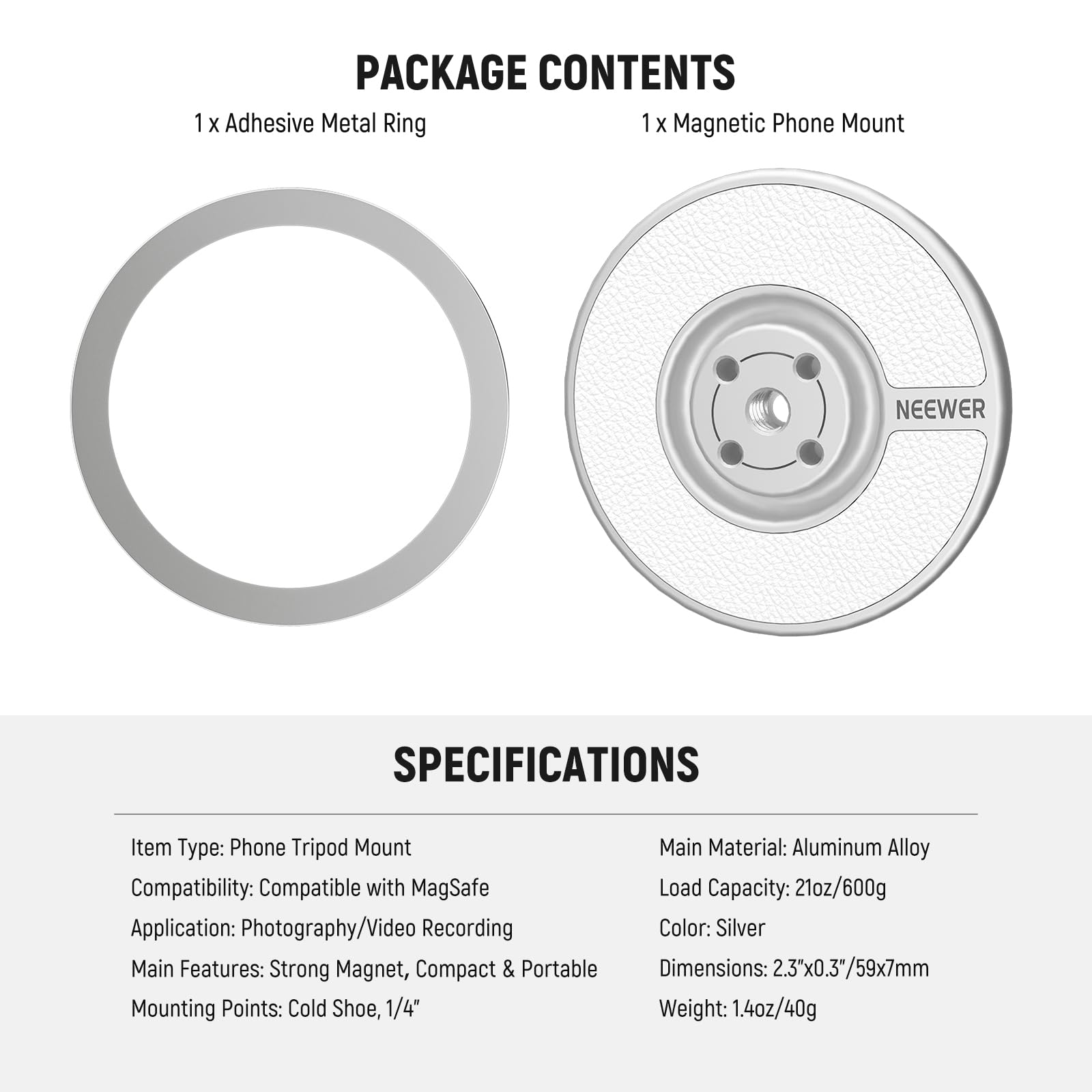PACKAGE CONTENTS  
1 x Adhesive Metal Ring  
1 x Magnetic Phone Mount  

SPECIFICATIONS  
Item Type: Phone Tripod Mount  
Compatibility: Compatible with MagSafe  
Application: Photography/Video Recording  
Main Features: Strong Magnet, Compact & Portable  
Mounting Points: Cold Shoe, 1/4"  

Main Material: Aluminum Alloy  
Load Capacity: 21oz/600g  
Color: Silver  
Dimensions: 2.3"x0.3"/59x7mm  
Weight: 1.4oz/40g