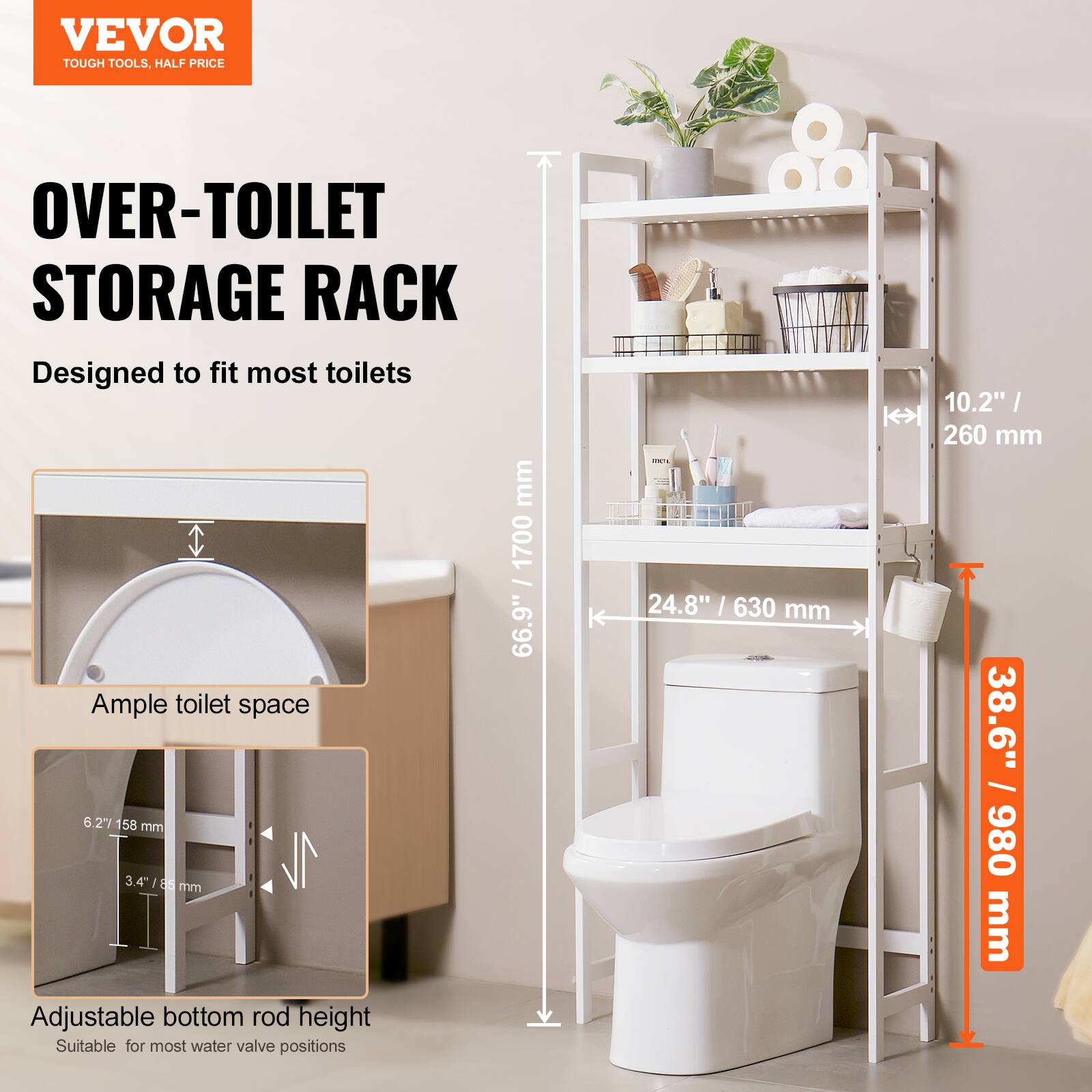 VEVOR  
TOUGH TOOLS, HALF PRICE  

OVER-TOILET STORAGE RACK  
Designed to fit most toilets  

Ample toilet space  
6.2" / 158 mm  
3.4" / 86 mm  

Adjustable bottom rod height  
Suitable for most water valve positions  

Dimensions:  
1700 mm / 66.9"  
24.8" / 630 mm  
38.6" / 980 mm  
10.2" / 260 mm