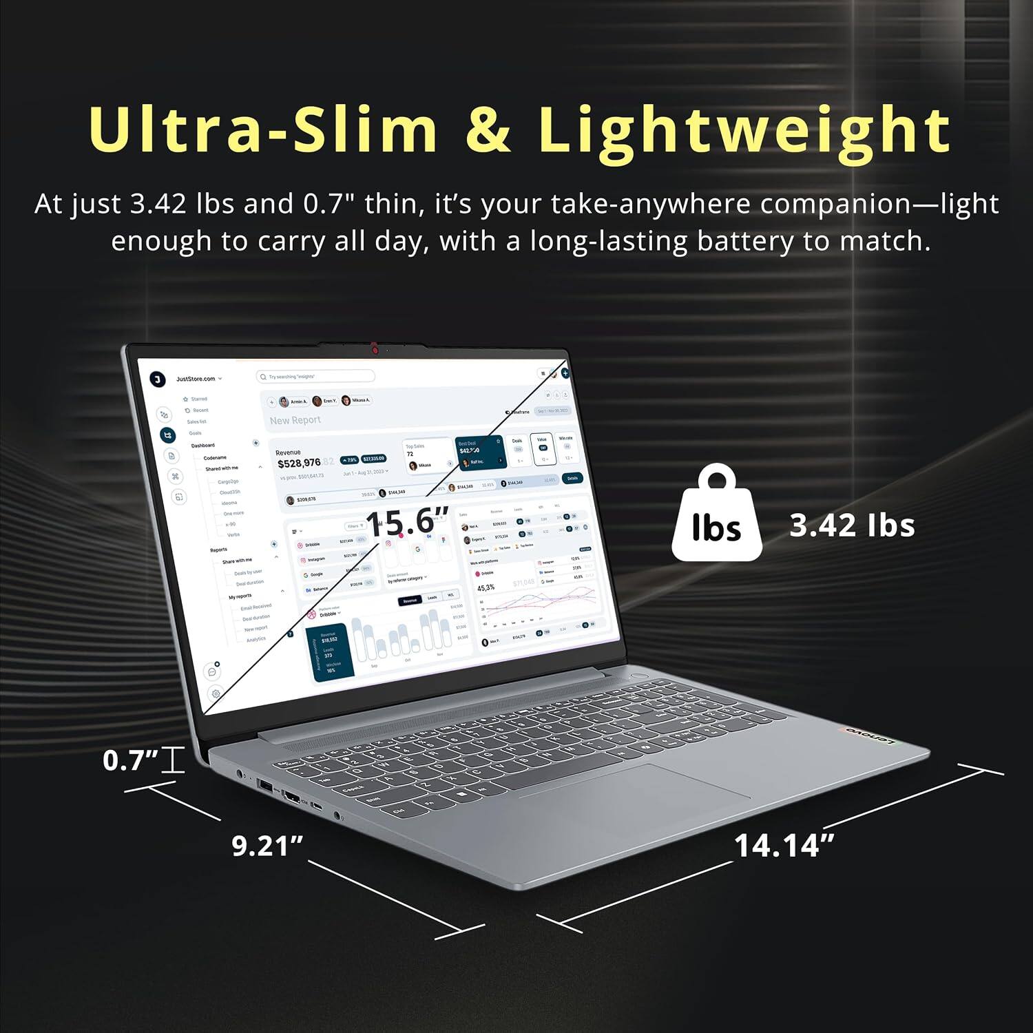 Ultra-Slim & Lightweight  
At just 3.42 lbs and 0.7" thin, it's your take-anywhere companion—light enough to carry all day, with a long-lasting battery to match.

JustStore.com

New Report  
Revenue = $528,976  
PHOUR BACK SHACE - 15.6"  
- TEXA 0  
DE  
lbs  
3.42 lbs  
My noom  
3 Sergle  
suys  
45,75  
-  
5 10 M 4 A G 0.7" I I e W  9 % C - A X Company 2 -  - em 9.21"  
S W %  
G X  
vk  
evens.i 14.14"