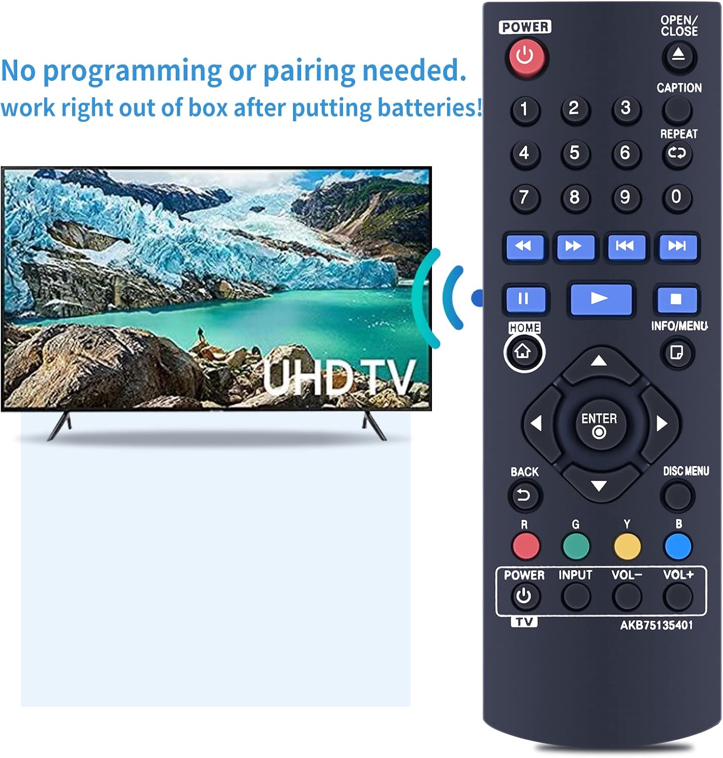 POWER OPEN/ CLOSE  
No programming or pairing needed.  
work right out of box after putting batteries!  

1 2 3  
4 5 6  
7 8 9 0  

CAPTION REPEAT CO  
K D  

HOME INFO/MENU UHDTV  
ENTER BACK U  
DISC MENU  

R G Y  

POWER INPUT VOL- VOL+  
TV  

AKB75135401