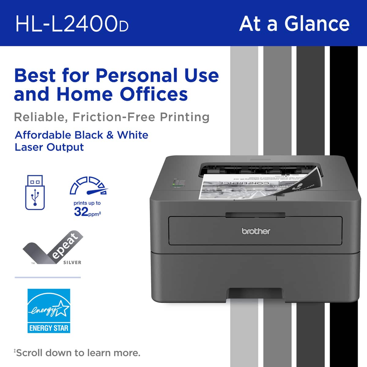HL-L2400D At a Glance: Best for Personal Use and Home Offices. Reliable, Friction-Free Printing. Affordable Black & White Laser Output. ENERGY STAR. Prints up to 32ppm. Repeat. Scroll down to learn more.
