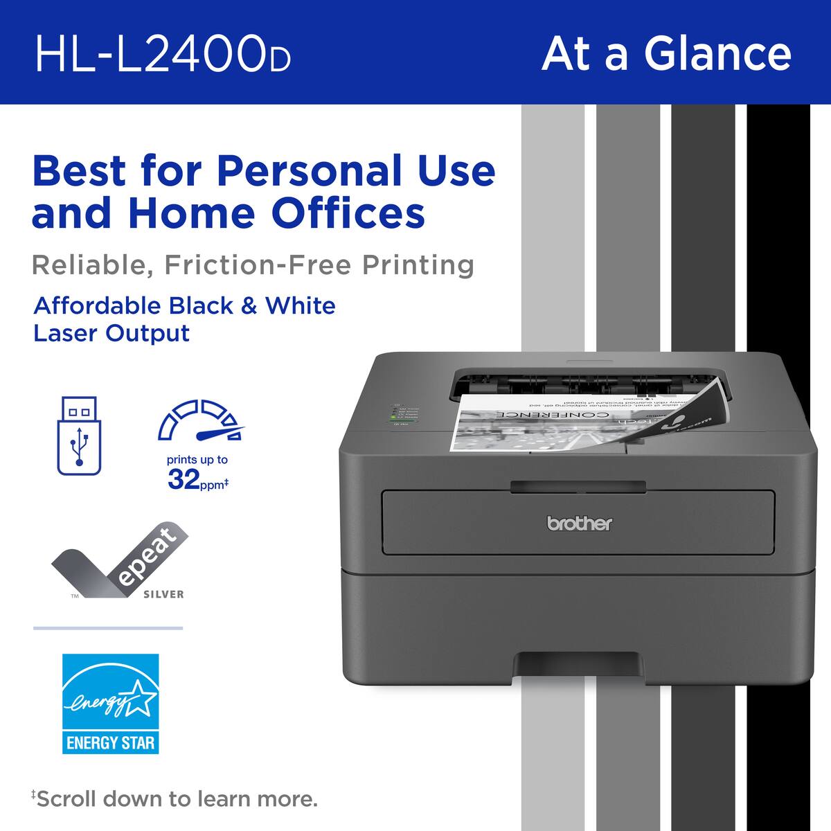 HL-L2400D At a Glance: Best for Personal Use and Home Offices. Reliable, Friction-Free Printing. Affordable Black & White Laser Output. ENERGY STAR. Prints up to 32ppm. Repeat. Scroll down to learn more.