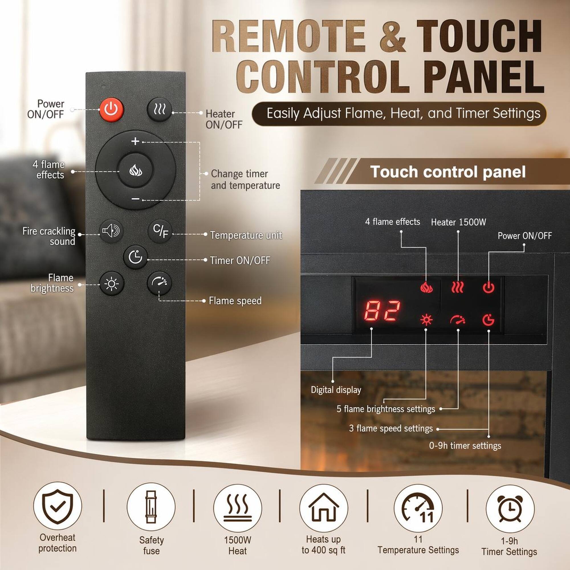 Power ON/OFF + REMOTE & TOUCH CONTROL PANEL

Heater Easily Adjust Flame, Heat, and Timer Settings

- 4 flame effects
- Change timer and temperature
- Fire crackling sound
- C/F Temperature unit
- Flame brightness
- Flame speed
- 0-9h timer settings
- Overheat protection
- Safety fuse

Touch control panel

- 4 flame effects
- Heater 1500W
- Power ON/OFF
- Digital display
- 5 flame brightness settings
- 3 flame speed settings
- 0-9h timer settings

Heats up to 400 sq ft

- 11 Temperature Settings
- 1-9h Timer Settings