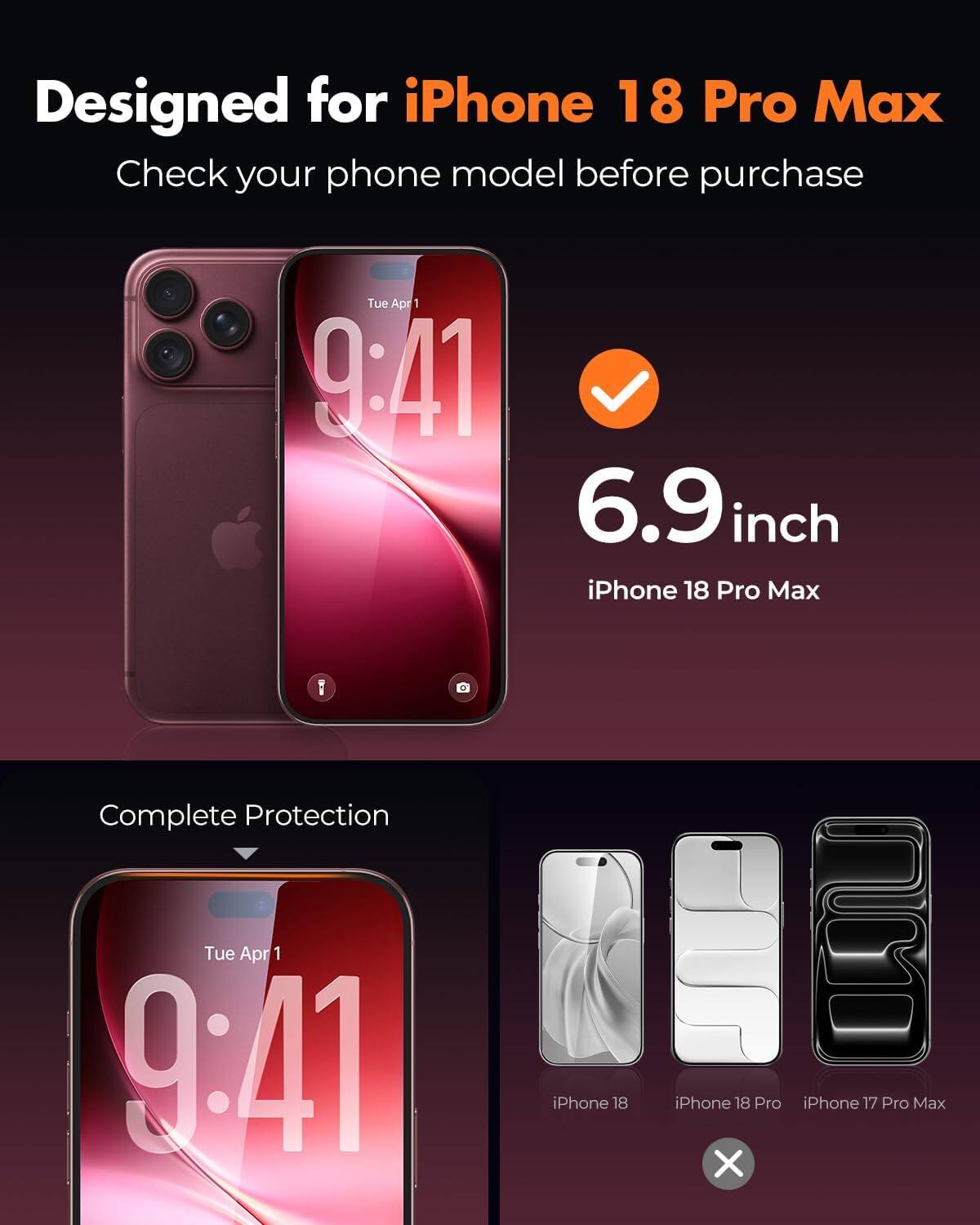 Designed for iPhone 18 Pro Max  
Check your phone model before purchase  

Tue Apr 1 9:41  
6.9 inch iPhone 18 Pro Max  
Complete Protection  

Tue Apr 1 9:41  
iPhone 18  
iPhone 18 Pro  
iPhone 17 Pro Max
