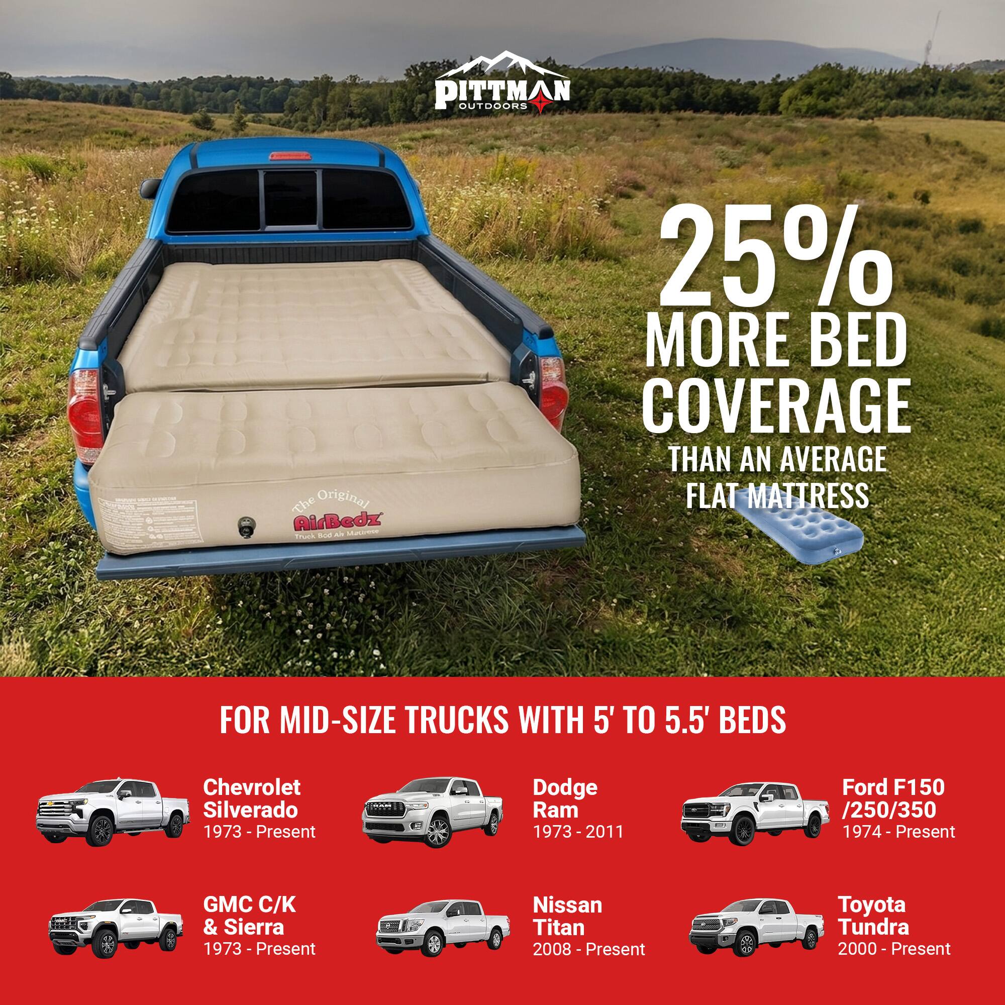 PITTMAN OUTDOORS

Original AirBedz

25% MORE BED COVERAGE THAN AN AVERAGE FLAT MATTRESS

FOR MID-SIZE TRUCKS WITH 5' TO 5.5' BEDS

- Chevrolet Silverado 1973 - Present
- Dodge Ram 1973 - 2011
- Ford F150 /250/350 1974 - Present
- GMC C/K & Sierra 1973 - Present
- Nissan Titan 2008 - Present
- Toyota Tundra 2000 - Present