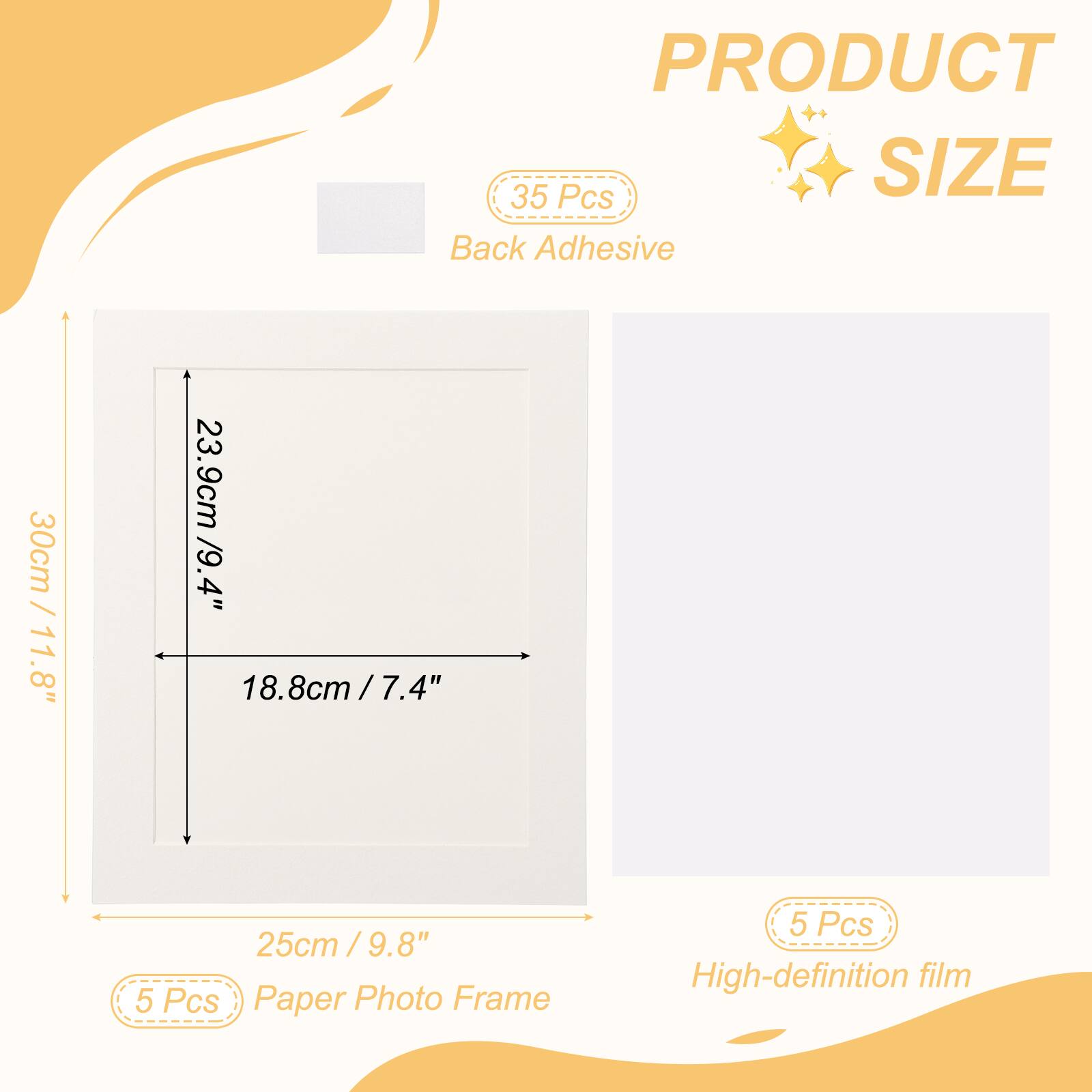 PRODUCT SIZE

35 Pcs Back Adhesive

30cm / 11.8" x 23.9cm / 9.4" x 18.8cm / 7.4" x 25cm / 9.8"

5 Pcs Paper Photo Frame

5 Pcs High-definition film