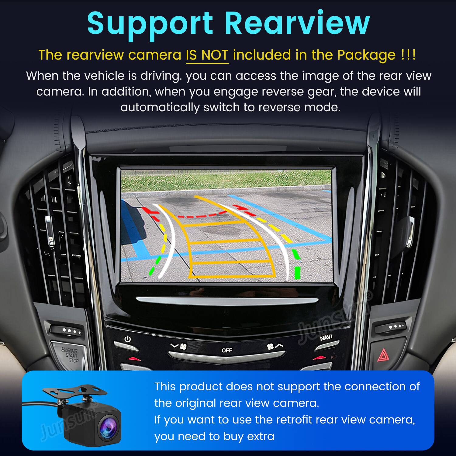 Support Rearview

The rearview camera IS NOT included in the Package !!!

When the vehicle is driving, you can access the image of the rear view camera. In addition, when you engage reverse gear, the device will automatically switch to reverse mode.

This product does not support the connection of the original rear view camera. If you want to use the retrofit rear view camera, you need to buy extra