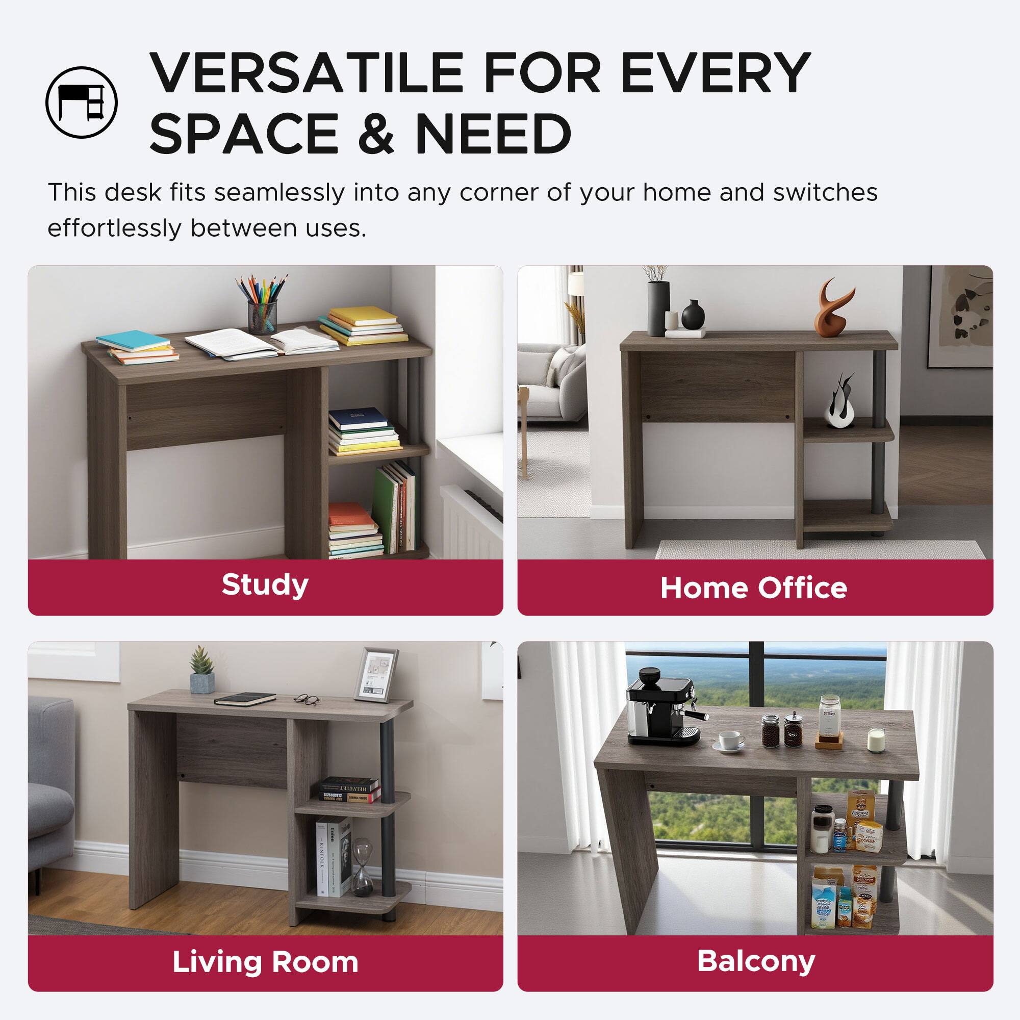VERSATILE FOR EVERY SPACE & NEED

This desk fits seamlessly into any corner of your home and switches effortlessly between uses.

Study  
Home Office  
Living Room  
Balcony