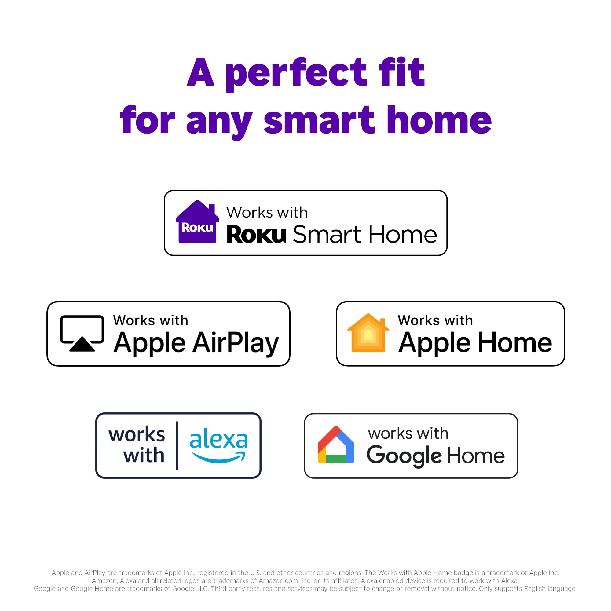 A perfect fit for any smart home. Works with Roku. Works with Apple AirPlay. Works with Apple Home. Works with Alexa. Works with Google Home. Apple and AirPlay are trademarks of Apple Inc. registered in the U.S. and other countries and regions. The Works with Apple Home badge is a trademark of Apple Inc. Amazon Alexa and all related logos are trademarks of Amazon.com Inc. or its affiliates. Alexa-enabled devices are required to work with Alexa. Google and Google Home are trademarks of Google LLC. Third-party features and services may be subject to change or removal without notice. Only supports English language.