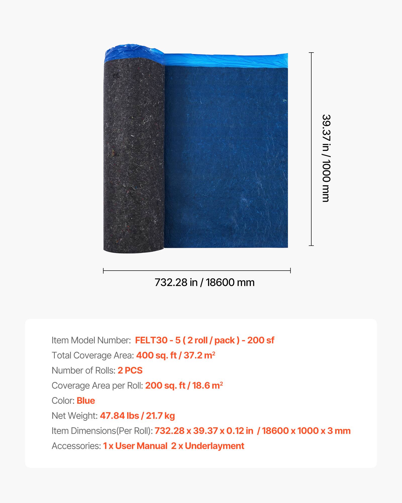 39.37 in / 1000 mm  
732.28 in / 18600 mm  

Item Model Number: FELT30-5 (2 roll / pack) - 200 sf  

Total Coverage Area: 400 sq. ft / 37.2 m²  

Number of Rolls: 2 PCS  

Coverage Area per Roll: 200 sq. ft / 18.6 m²  

Color: Blue  

Net Weight: 47.84 lbs / 21.7 kg  

Item Dimensions (Per Roll): 732.28 x 39.37 x 0.12 in / 18600 x 1000 x 3 mm  

Accessories: 1x User Manual, 2 x Underlayment