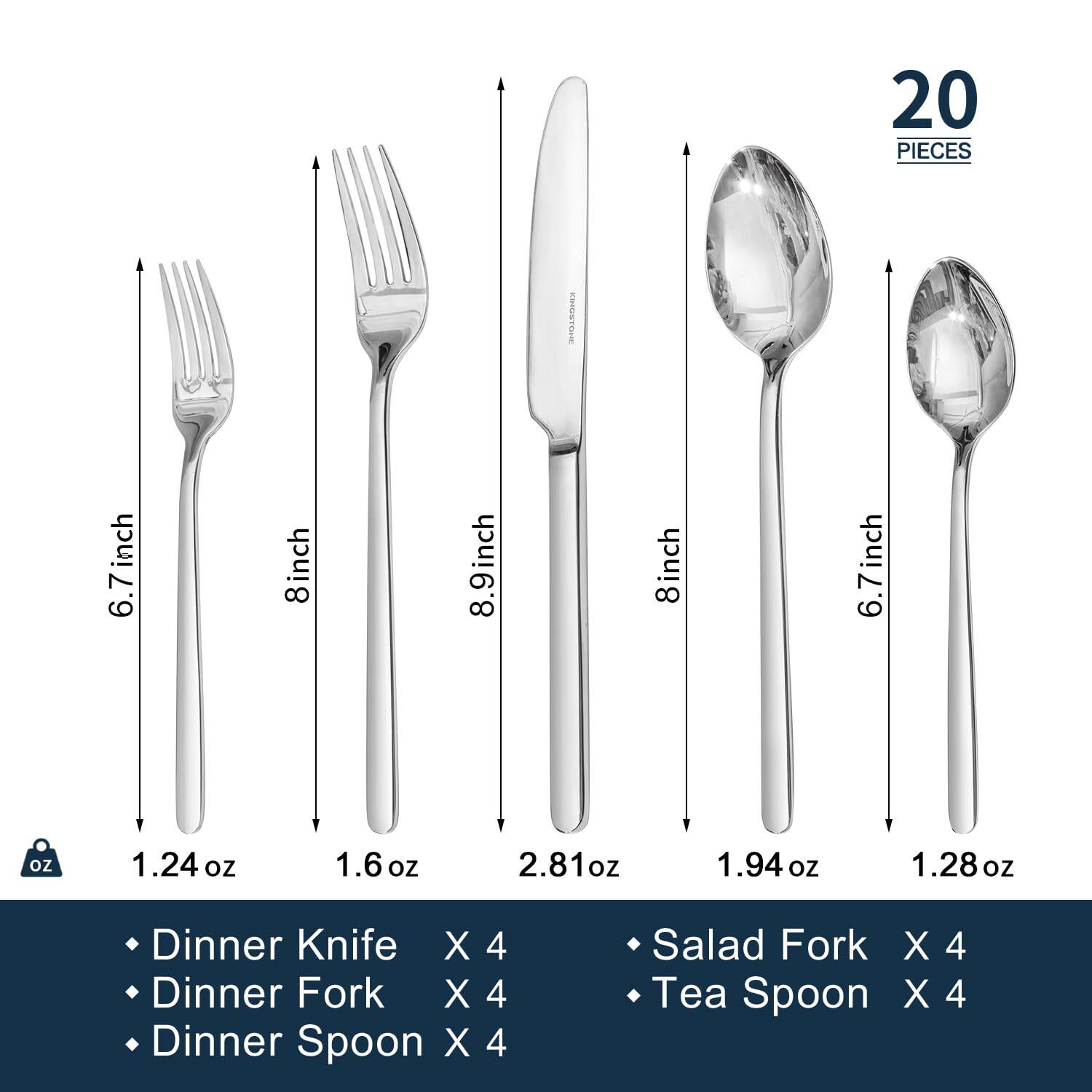 20 PIECES

- Dinner Knife X 4
- Dinner Fork X 4
- Dinner Spoon X 4
- Salad Fork X 4
- Tea Spoon X 4

Sizes:
- 6.7 inch
- 8 inch
- 8.9 inch
- 8 inch
- 6.7 inch

Weights:
- 1.24 oz
- 1.6 oz
- 2.81 oz
- 1.94 oz
- 1.28 oz