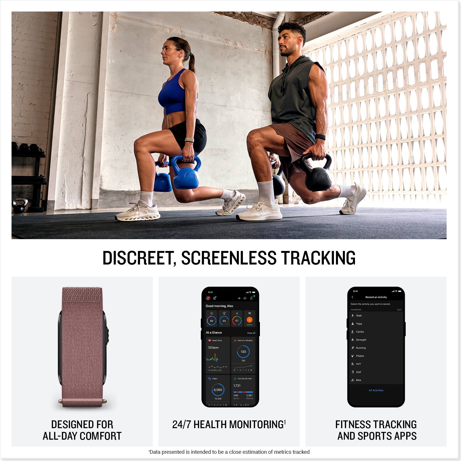 DISCREET, SCREENLESS TRACKING

DESIGNED FOR ALL-DAY COMFORT

24/7 HEALTH MONITORING

FITNESS TRACKING AND SPORTS APPS

*Data presented is intended to be a close estimation of metrics tracked