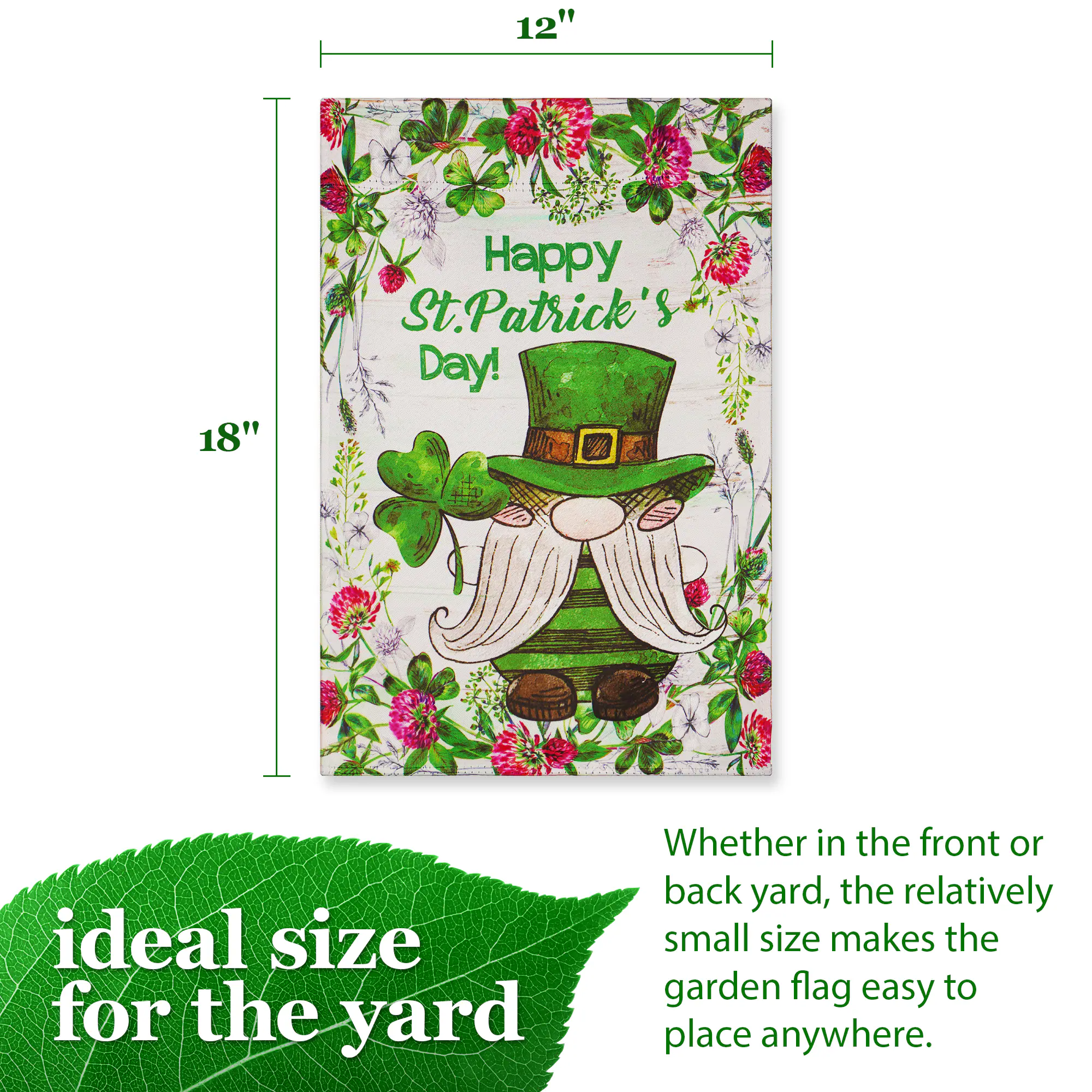 12" x 18" Happy St. Patrick's Day!  
Ideal size for the yard  
Whether in the front or back yard, the relatively small size makes the garden flag easy to place anywhere.