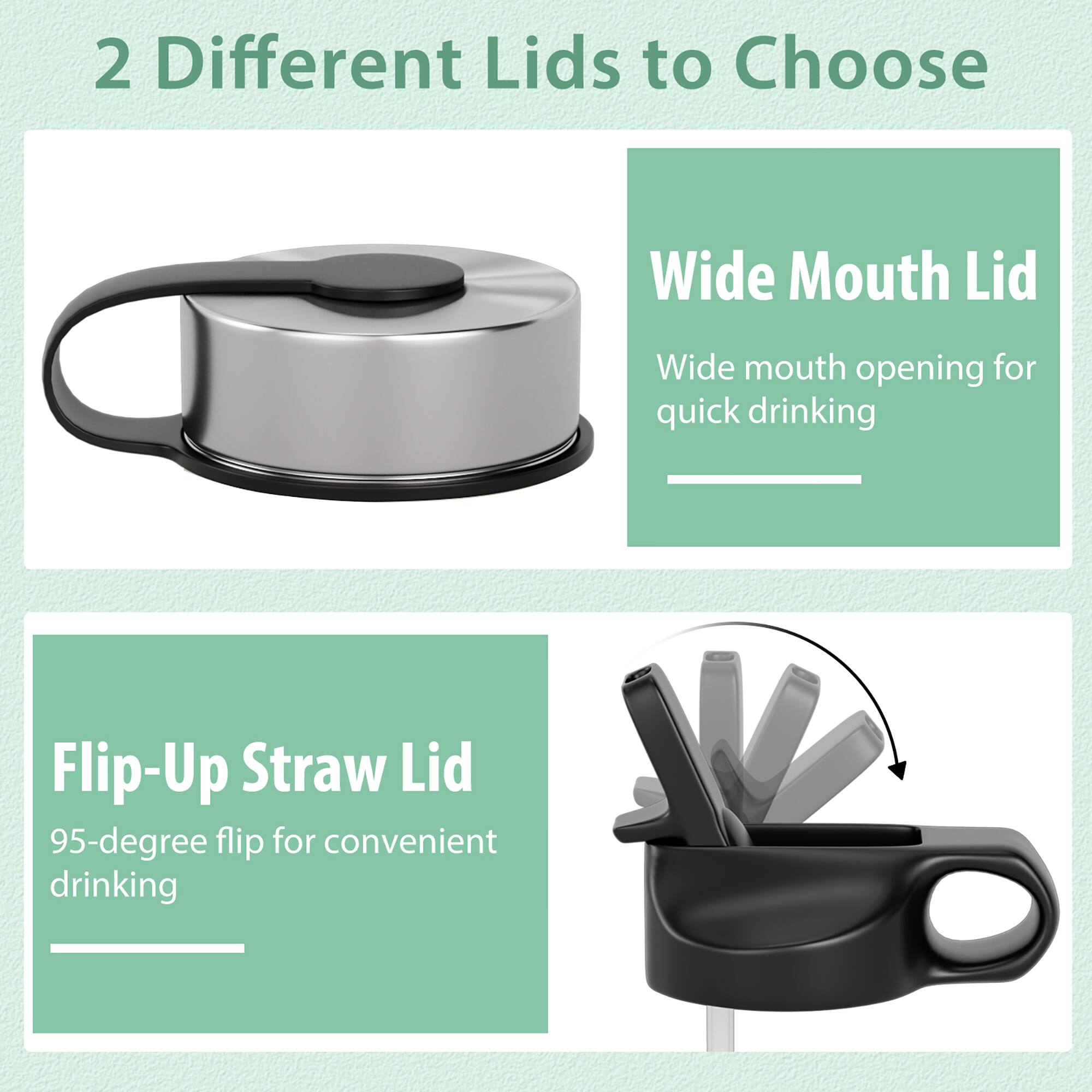 2 Different Lids to Choose

Wide Mouth Lid
Wide mouth opening for quick drinking

Flip-Up Straw Lid
95-degree flip for convenient drinking
