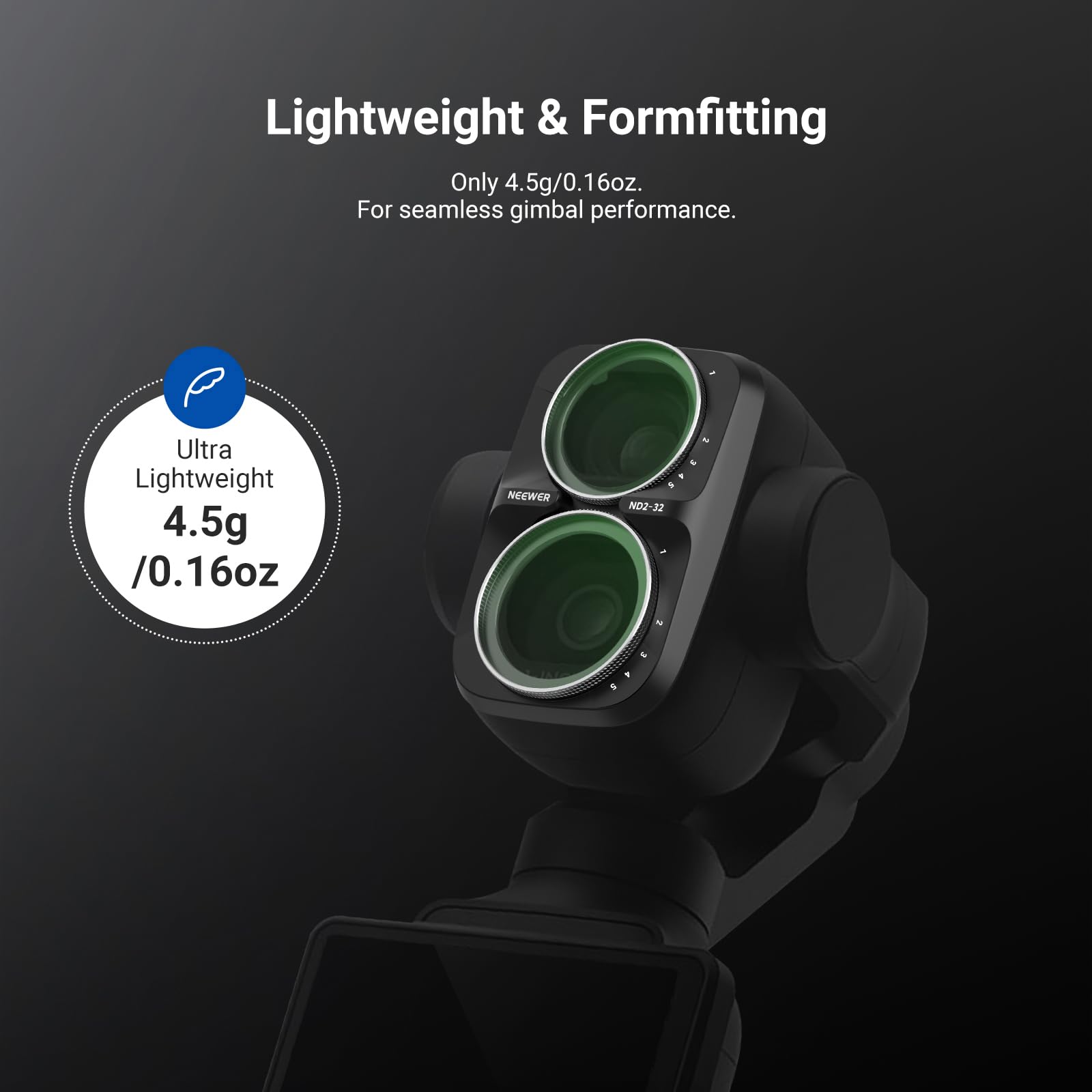 Lightweight & Formfitting  
Only 4.5g/0.16oz.  
For seamless gimbal performance.  

Ultra Lightweight  
4.5g /0.16oz  

NEEWER  
P ND2-32