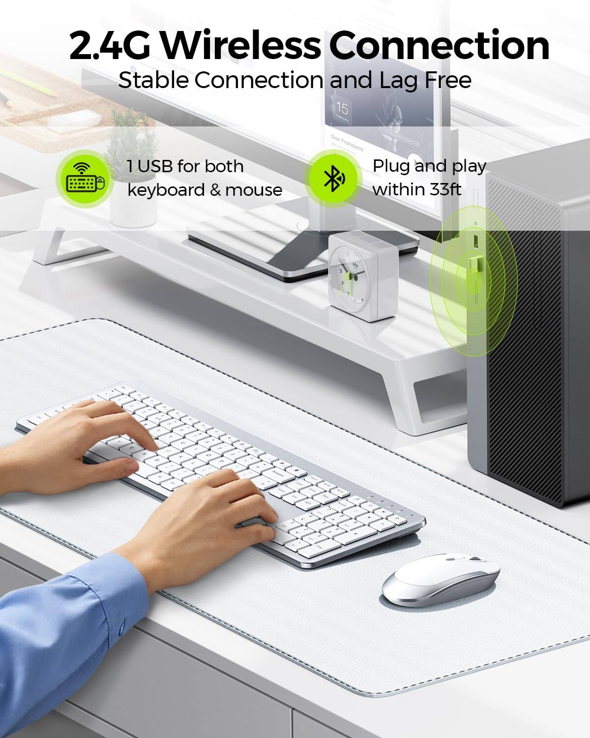 2.4G Wireless Connection  
Stable Connection and Lag Free  

1 USB for both keyboard & mouse  

Plug and play within 33ft