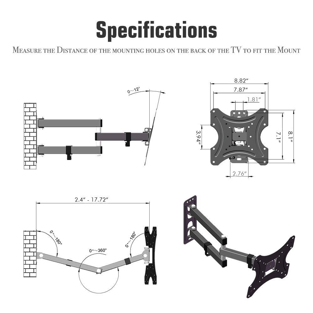 Specifications

Measure the distance of the mounting holes on the back of the TV to fit the mount.

- 0-12°
- 8.82"
- 7.87"
- 1.81"
- 3.94"
- 7.1"
- 8.1"
- 2.76"
- 2.4"
- 2.4" - 17.72"
- 0-~180°
- 180°
- 0-~360°
- 0-~180°