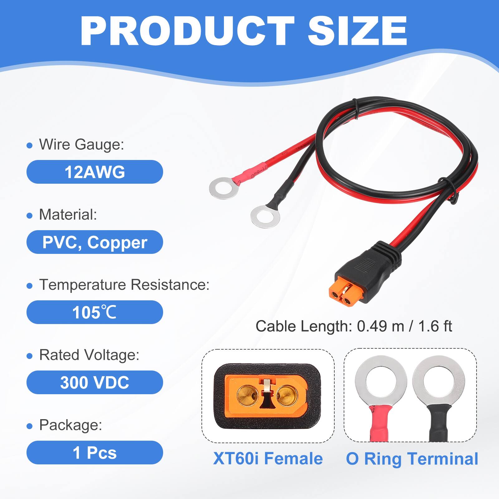 PRODUCT SIZE

- Wire Gauge: 12AWG
- Material: PVC, Copper
- Temperature Resistance: 105°C
- Rated Voltage: 300 VDC
- Cable Length: 0.49 m / 1.6 ft
- Package: 1 Pcs

XT60i Female O Ring Terminal