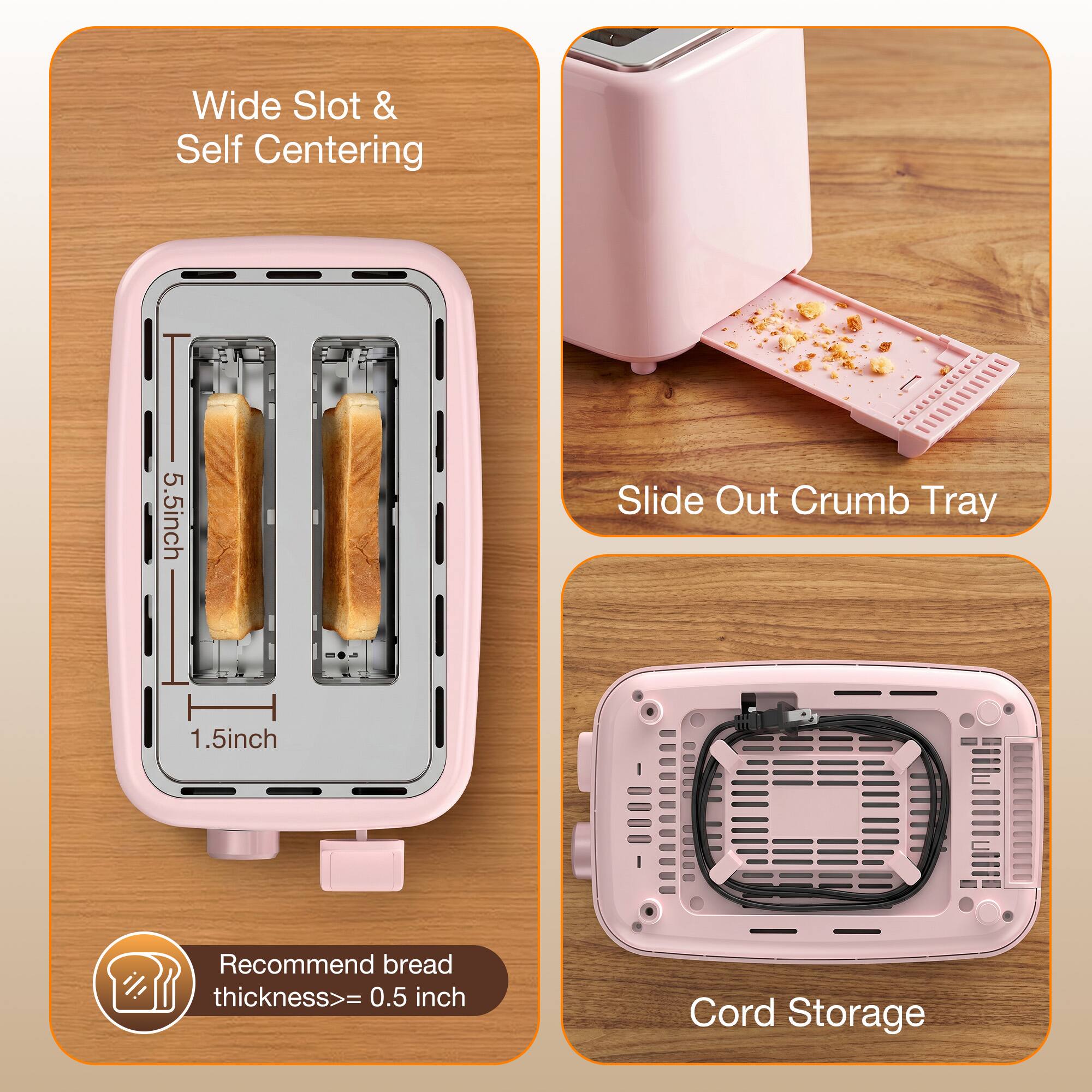 Wide Slot & Self Centering  
5.5 inch  
1.5 inch  
Recommend bread thickness >= 0.5 inch  

Slide Out Crumb Tray  

Cord Storage