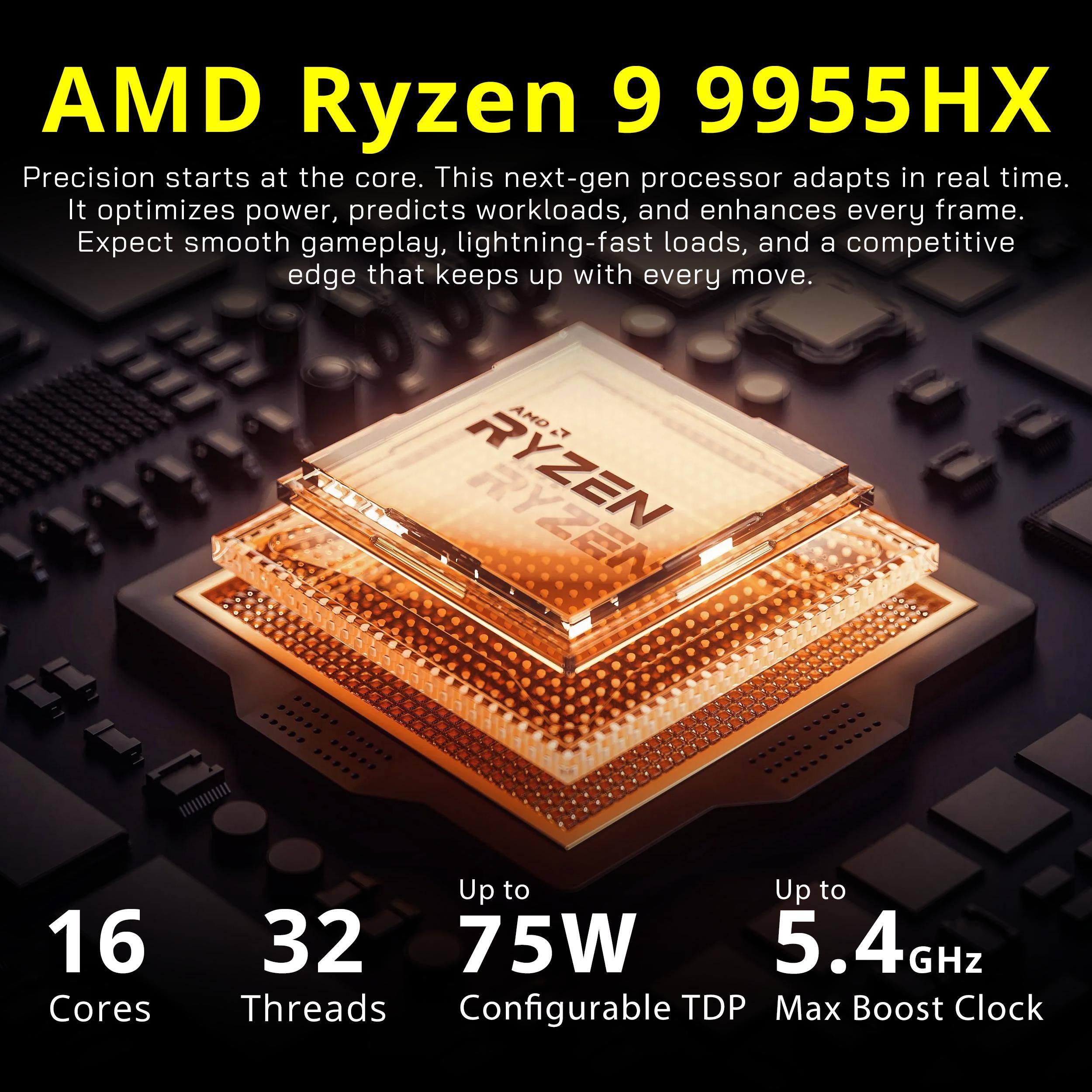 AMD Ryzen 9 9955HX

Precision starts at the core. This next-gen processor adapts in real time. It optimizes power, predicts workloads, and enhances every frame. Expect smooth gameplay, lightning-fast loads, and a competitive edge that keeps up with every move.

AMD Ryzen
16 Cores
32 Threads
Up to 75W Configurable TDP
Up to 5.4GHz Max Boost Clock