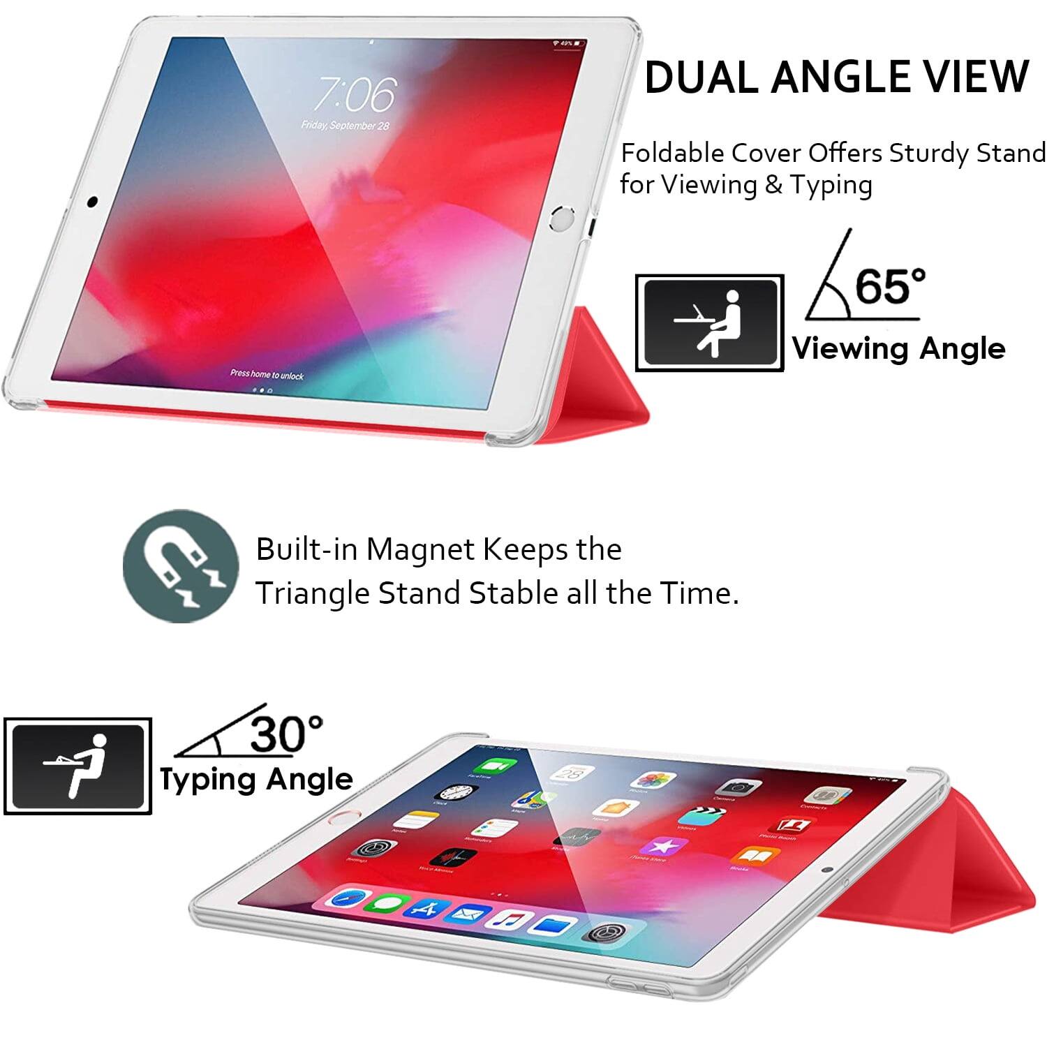 7:06 Friday, September 28

DUAL ANGLE VIEW
Foldable Cover Offers Sturdy Stand for Viewing & Typing

65° Viewing Angle

Built-in Magnet Keeps the Triangle Stand Stable all the Time.

30° Typing Angle