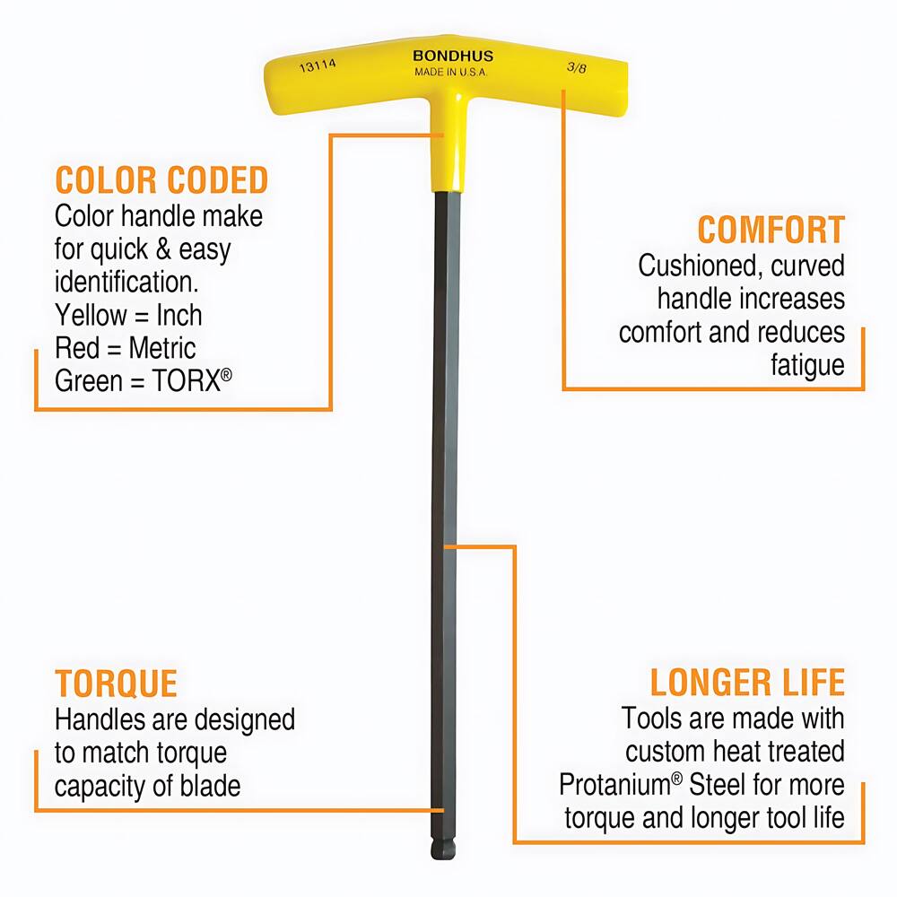 13114 BONDHUS MADE IN U.S.A. 3/8

COLOR CODED
Color handle make for quick & easy identification.
Yellow = Inch
Red = Metric
Green = TORX®

COMFORT
Cushioned, curved handle increases comfort and reduces fatigue

TORQUE
Handles are designed to match torque capacity of blade

LONGER LIFE
Tools are made with custom heat treated Protanium® Steel for more torque and longer tool life