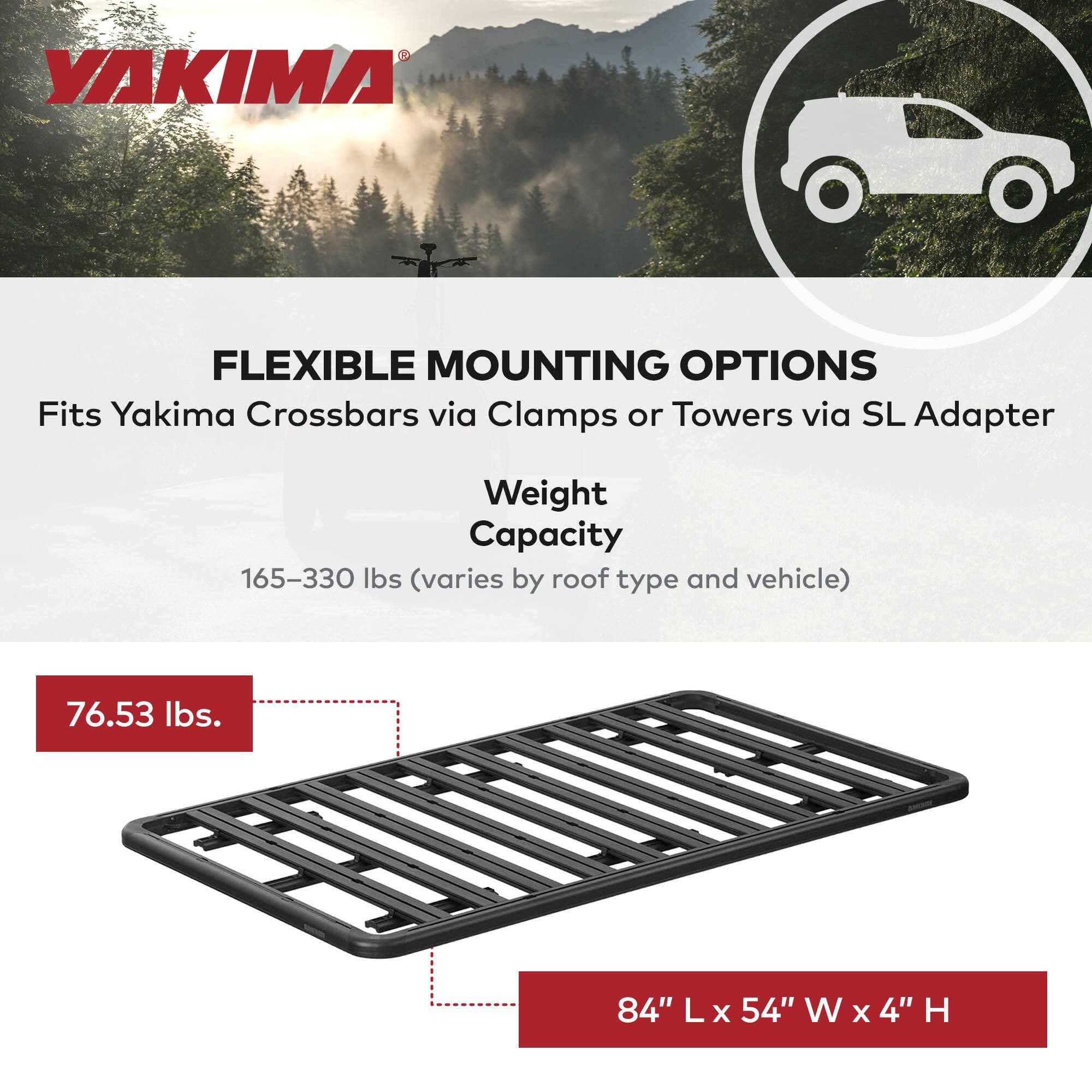 YAKIMA

FLEXIBLE MOUNTING OPTIONS  
Fits Yakima Crossbars via Clamps or Towers via SL Adapter

Weight Capacity  
165–330 lbs (varies by roof type and vehicle)

76.53 lbs.

84" L x 54" W x 4" H