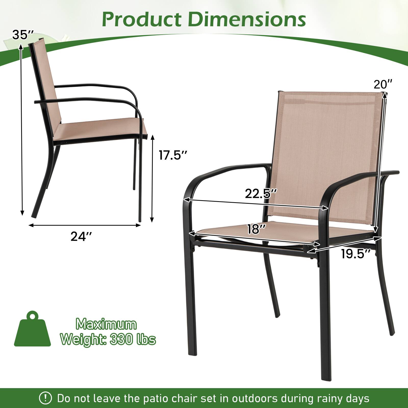 Product Dimensions

- Height: 35"
- Width: 24"
- Depth: 17.5"
- Seat Width: 22.5"
- Seat Depth: 18"
- Armrest Height: 20"
- Armrest Width: 19.5"

Maximum Weight: 330 lbs

Do not leave the patio chair set in outdoors during rainy days