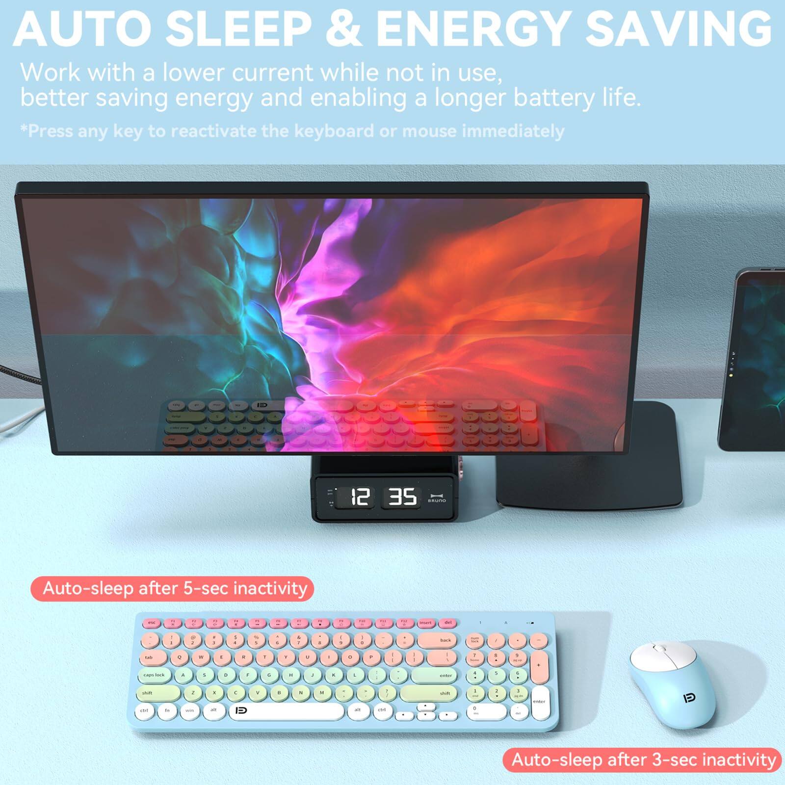 AUTO SLEEP & ENERGY SAVING

Work with a lower current while not in use, better saving energy and enabling a longer battery life.

*Press any key to reactivate the keyboard or mouse immediately

Auto-sleep after 5-sec inactivity

Auto-sleep after 3-sec inactivity