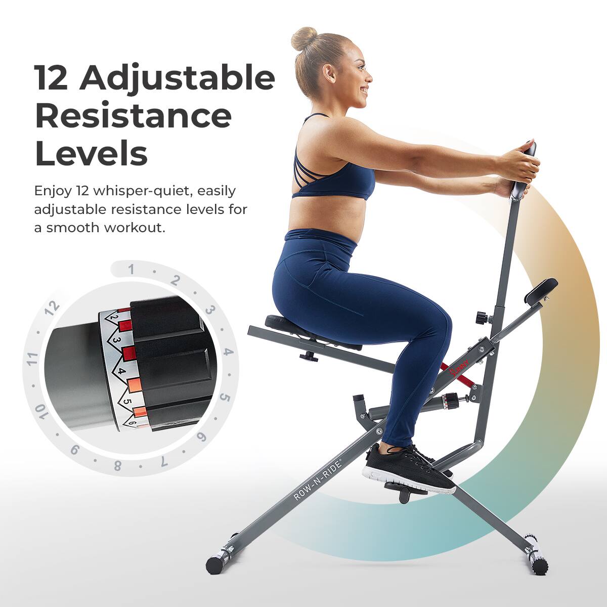 12 Adjustable Resistance Levels Enjoy 12 whisper-quiet, easily adjustable resistance levels for a smooth workout. 1 2 3 4 5 6 7 8 9 10 11 12 RIDE N ROW- SUNNY