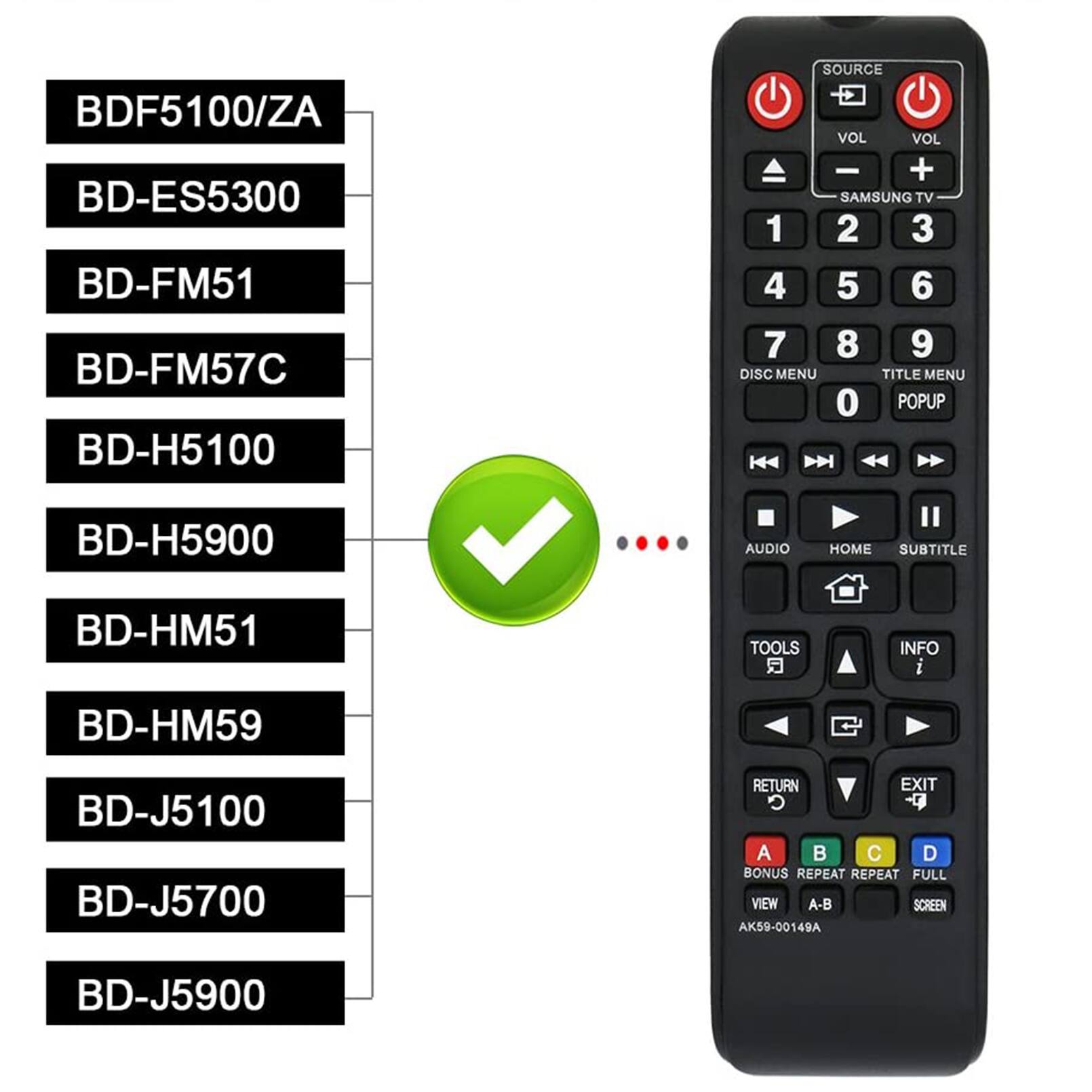 BDF5100/ZA  
BD-ES5300  
BD-FM51  
BD-FM57C  
BD-H5100  
BD-H5900  
BD-HM51  
BD-HM59  
BD-J5100  
BD-J5700  
BD-J5900  

SOURCE  
VOL - +  
SAMSUNG TV  
1 2 3 4 5 6 7 8 9  
DISC MENU  
TITLE MENU  
0 POPUP  
AUDIO  
HOME  
SUBTITLE  
TOOLS  
INFO  
RETURN  
EXIT  
A B C D  
BONUS  
REPEAT  
REPEAT  
FULL  
VIEW  
A-B  
SCREEN  

AK59-00149A
