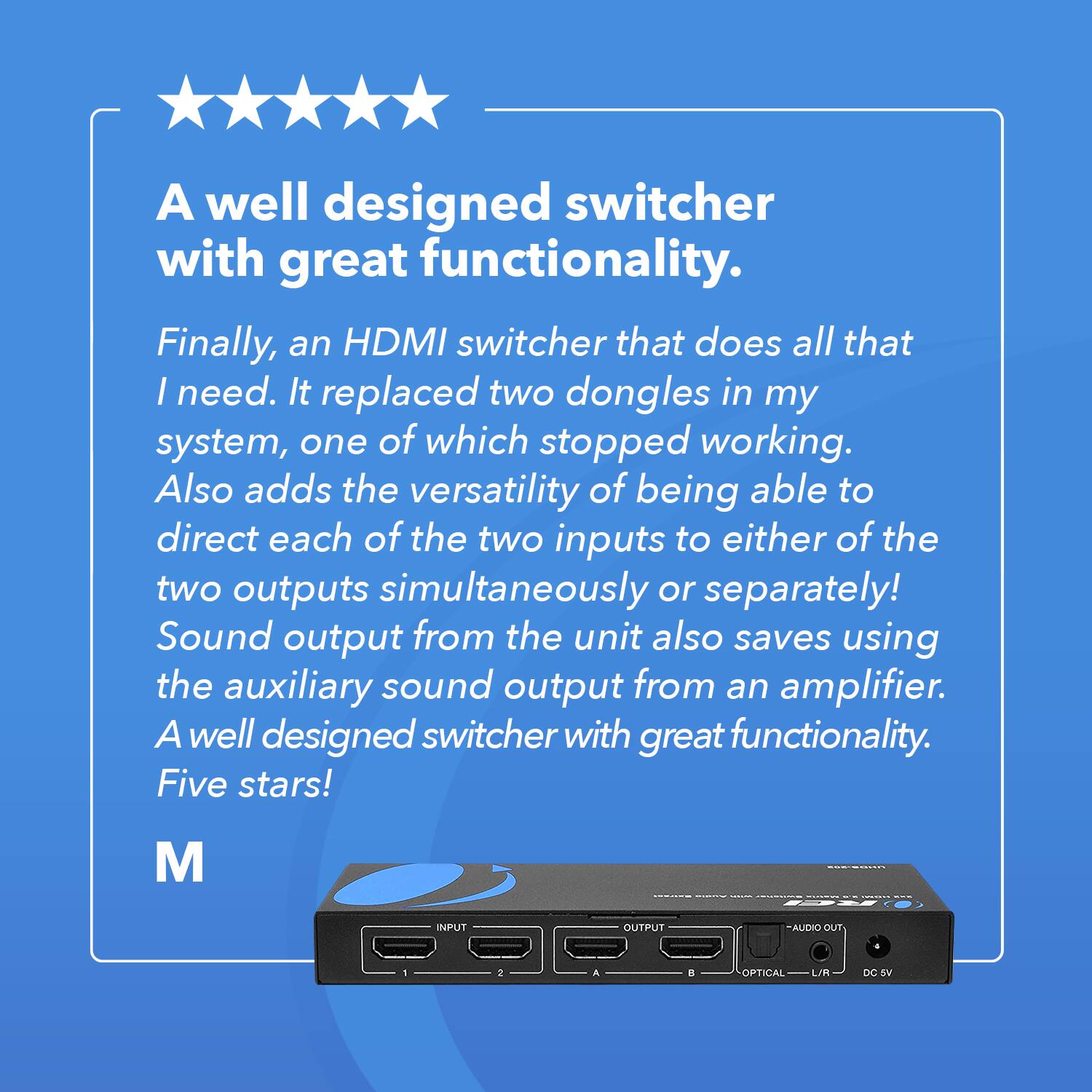 A well designed switcher with great functionality.
Finally, an HDMI switcher that does all that I need. It replaced two dongles in my system, one of which stopped working. Also adds the versatility of being able to direct each of the two inputs to either of the two outputs simultaneously or separately! Sound output from the unit also saves using the auxiliary sound output from an amplifier. A well designed switcher with great functionality. Five stars! M - INPUT OUTPUT AUDIO OUT 2 . a OFTICAL L/R DC SV