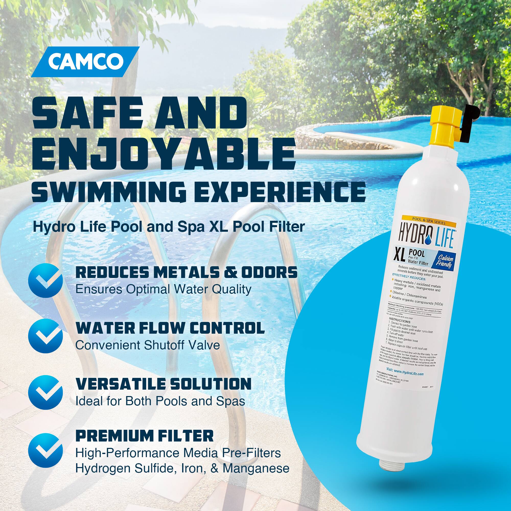 CAMCO  
SAFE AND ENJOYABLE SWIMMING EXPERIENCE  

Hydro Life Pool and Spa XL Pool Filter  

- REDUCES METALS & ODORS  
  Ensures Optimal Water Quality  

- WATER FLOW CONTROL  
  Convenient Shutoff Valve  

- VERSATILE SOLUTION  
  Ideal for Both Pools and Spas  

- PREMIUM FILTER  
  High-Performance Media Pre-Filters Hydrogen Sulfide, Iron, & Manganese