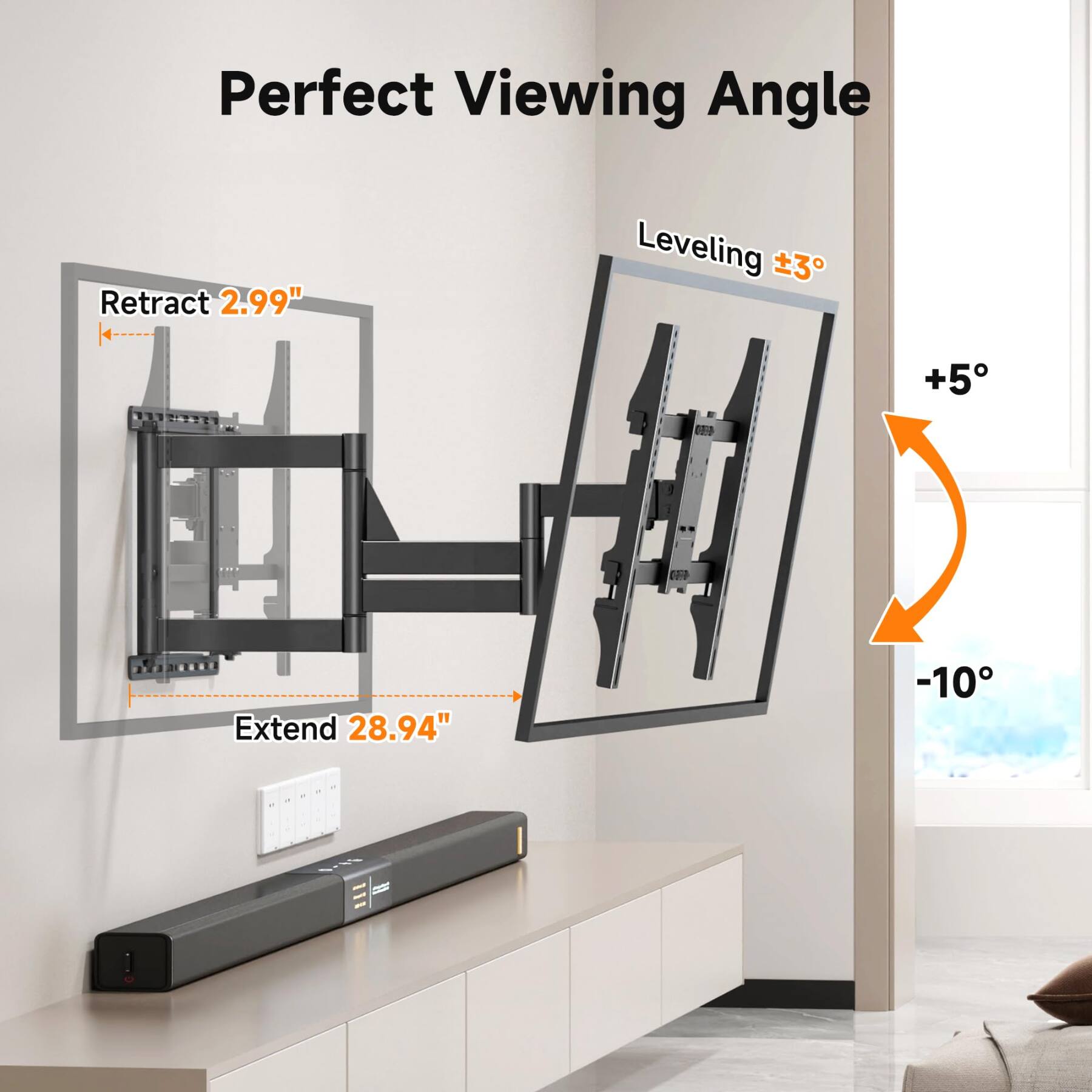Perfect Viewing Angle

Retract 2.99"

Leveling ±3°

+5°

Extend 28.94"

-10°