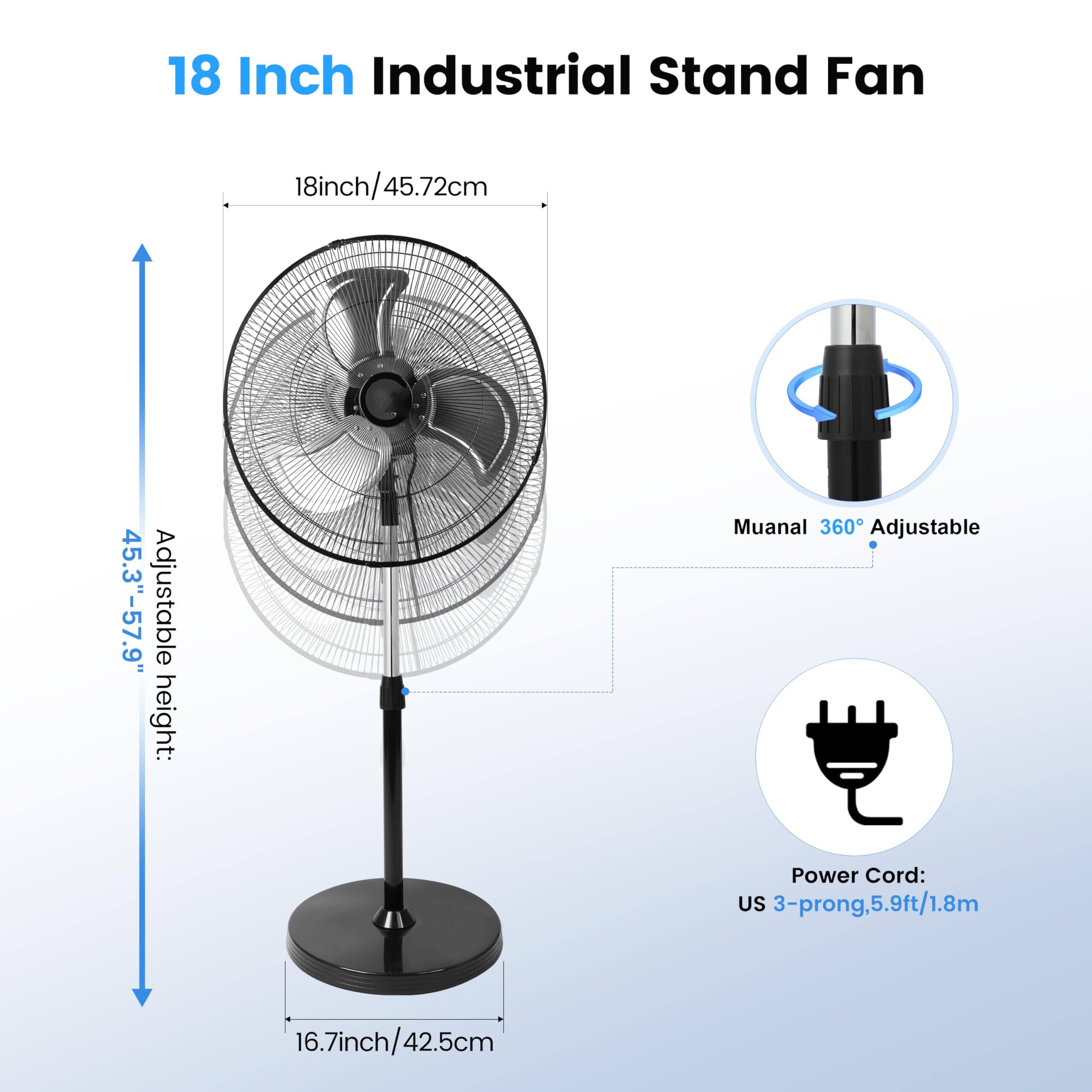 18 Inch Industrial Stand Fan  
18inch/45.72cm  
Adjustable height: 45.3"-57.9"  
Manual 360° Adjustable  
Power Cord: US 3-prong, 5.9ft/1.8m  
16.7inch/42.5cm