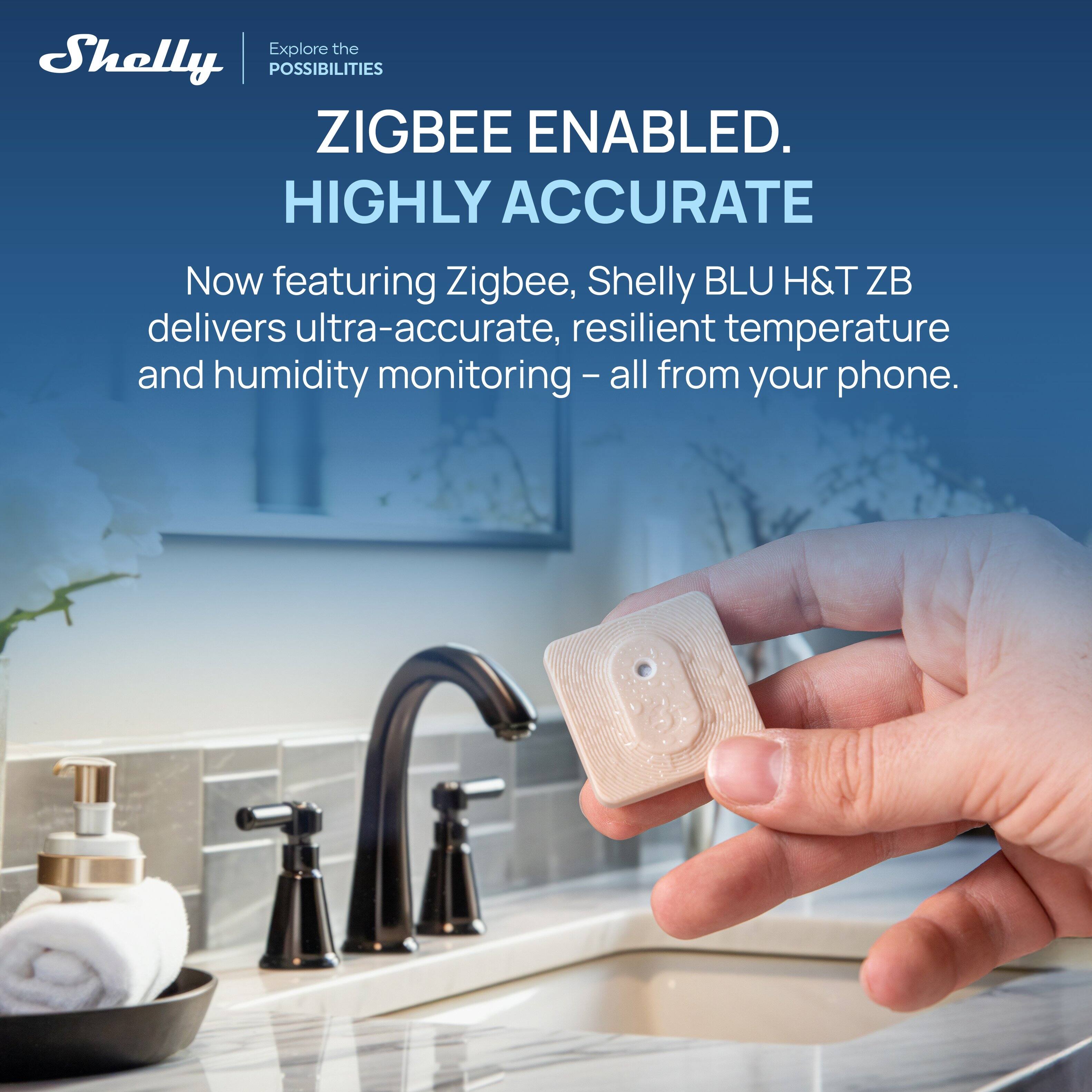 Explore the POSSIBILITIES  
ZIGBEE ENABLED.  
HIGHLY ACCURATE  

Now featuring Zigbee, Shelly BLU H&T ZB delivers ultra-accurate, resilient temperature and humidity monitoring – all from your phone.
