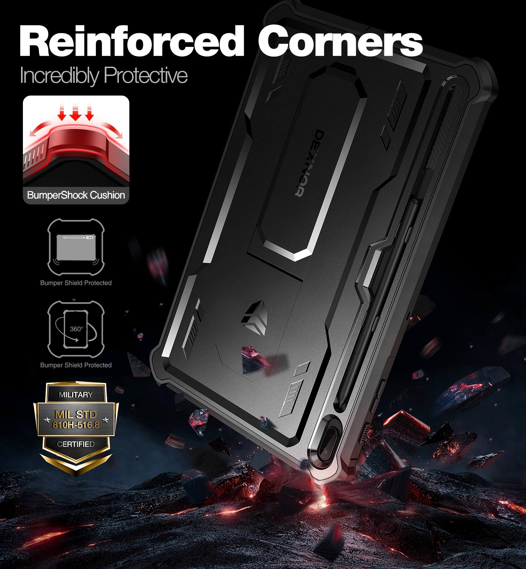 Reinforced Corners  
Incredibly Protective  

BumperShock Cushion  

Bumper Shield Protected  

Bumper Shield Protected 360°  

MILITARY  
MIL STD 810H-516.8  
CERTIFIED