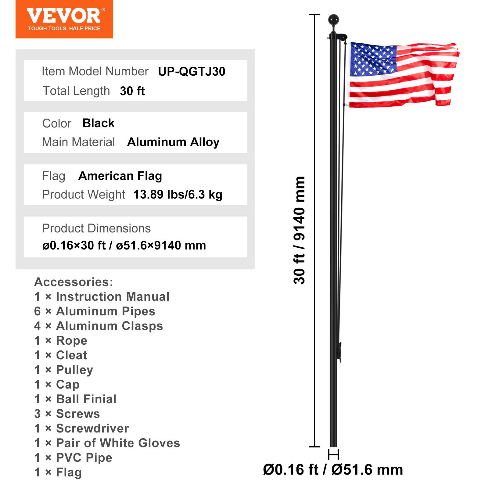 VEVOR TOUGH TOOLS. HALF PRICE

Item Model Number: UP-QGTJ30  
Total Length: 30 ft  
Color: Black  
Main Material: Aluminum Alloy  
Flag: American Flag  
Product Weight: 13.89 lbs / 6.3 kg  
Product Dimensions: 0.16x30 ft / 51.6x9140 mm  

Accessories:  
1 x Instruction Manual  
6 x Aluminum Pipes  
4 x Aluminum Clasps  
1 x Rope  
1 x Cleat  
1 x Pulley  
1 x Cap  
1 x Ball Finial  
3 x Screws  
1 x Screwdriver  
1 x Pair of White Gloves  
1 x PVC Pipe  
1 x Flag